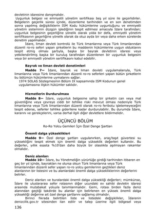 136
devletinin idaresine dan„…mal„d„r.
Uygunluk belgesi ve emniyetli yƒnetim sertifikas„ be… y„l s†re ile ge‡erlidirler.
Belgelerin ge‡erlik s†resi i‡inde, d†zenleme tarihinden ve en son denetimden
sonra yap„lm„… de‚i…ikliklerin ISM Kodu h†k†mlerine uygunlu‚unu ve emniyetli
yƒnetim sisteminin d†zg†n i…ledi‚inin tespit edilmesi amac„yla €dare taraf„ndan;
uygunluk belgesinin ge‡erli‚ine yƒnelik olarak y„lda bir defa, emniyetli yƒnetim
sertifikas„n„n ge‡erli‚ine yƒnelik olarak da otuz ayda bir veya daha erken s†relerde
denetim yap„lmal„d„r.
€dare, liman devleti kontrol† ile T†rk limanlar„na veya T†rk limanlar„ndan
d†zenli ro-ro seferi yapan …irketlerin bu maddenin h†k†mlerine uygun olduklar„n„
tespit etmi… olmas„ …art„yla, ba…ka bir bayrak devletinin idaresi veya
yetkilendirilmi… ba…ka bir kurulu… taraf„ndan d†zenlenen bir uygunluk belgesini
veya bir emniyetli yƒnetim sertifikas„n„ kabul edebilir.
Bayrak ve liman devleti denetimleri
Madde 7Ž €dare, bayrak ve liman devleti uygulamalar„yla, T†rk
limanlar„na veya T†rk limanlar„ndan d†zenli ro-ro seferleri yapan b†t†n …irketlerin
bu bƒl†m†n h†k†mlerine uymalar„n„ sa‚lar.
1974 SOLAS Sƒzle…mesinin Bƒl†m IX kapsam„nda ISM Kodunun genel
uygulamas„na ili…kin h†k†mler sakl„d„r.
Hizmetlerin Durdurulmas•
Madde 8Ž €dare, uygunluk belgesine sahip bir …irketin can veya mal
g†venli‚ine veya ‡evreye ciddi bir tehlike riski mevcut olmas„ nedeniyle T†rk
limanlar„na veya T†rk limanlar„ndan d†zenli olarak ro-ro feribotu i…letemeyece‚ini
tespit ederse, seferler tehlike giderilene kadar durdurulabilir. Bu durumda €dare,
karar„n„ ve gerek‡elerini, varsa derhal ilgili di‚er devletlere bildirmelidir.
•‰•NC• BˆL•M
Ro-Ro Yolcu Gemileri €‡in ˆzel Denge •artlar„
‡nemli dalga yƒkseklikleri
Madde 9Ž ˆzel denge …artlar„ uygulan„rken, ara‡/ta…„t g†vertesi su
y†ksekli‚ini tespit etmek i‡in ƒnemli dalga y†kseklik de‚erleri kullan„l„r. Bu
de‚erler, y„ll„k esasta %10Œdan daha b†y†k bir olas„l„kla a…„lmayan rakamlar
olmal„d„r.
Deniz alanlar•
Madde 10Ž €dare, bu Yƒnetmeli‚in y†r†rl†‚e girdi‚i tarihinden itibaren en
ge‡ bir y„l i‡inde, bayraklar„ ne olursa olsun T†rk limanlar„na veya T†rk
limanlar„ndan d†zenli sefer yapan ro-ro yolcu gemilerinin ge‡tikleri deniz
alanlar„n„n bir listesini ve bu alanlardaki ƒnemli dalga y†ksekliklerinin de‚erlerini
belirler.
Deniz alanlar„ ve buralardaki ƒnemli dalga y†ksekli‚i de‚erleri; m†mk†nse,
€dare ile uluslararas„ sefer rotas„n„n di‚er ucundaki ev sahibi devletin idaresi
aras„nda mutabakat yoluyla tan„mlanmal„d„r. Gemi, rotas„ birden fazla deniz
alan„ndan ge‡ti‚i takdirde bu alanlar i‡in belirlenen en y†ksek ƒnemli dalga
y†ksekli‚i de‚erine ait ƒzel denge …artlar„n„ sa‚lam„… olmal„d„r.
Birinci f„krada belirtilen liste ve listedeki de‚i…iklikler, €darenin
denizcilik.gov.tr sitesinden ilan edilir ve talep †zerine ilgili bƒlgesel veya
 