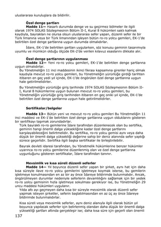 137
uluslararas„ kurulu…lara da bildirilir.
‡zel denge €artlar•
Madde 11Ž Hasarl„ durumda denge ve su ge‡irmez bƒlmeler ile ilgili
olarak 1974 SOLAS Sƒzle…mesinin Bƒl†m II-I, Kural 8 h†k†mleri sakl„ kalmak
kayd„yla, bayraklar„ ne olursa olsun uluslararas„ sefer yapan, d†zenli sefer ile bir
T†rk liman„na veya bir T†rk liman„ndan i…leyen b†t†n ro-ro yolcu gemileri, EK-1Œde
belirtilen ƒzel denge …artlar„na uygun durumda olmal„d„rlar.
€dare, EK-1Œde belirtilen …artlar„ uygularken, sƒz konusu geminin tasar„m„yla
uyumlu ve m†mk†n oldu‚u ƒl‡†de EK-2Œde verilen k„lavuz esaslar„n„ dikkate al„r.
‡zel denge €artlar•n•n uygulanmas•
Madde 12Ž Yeni ro-ro yolcu gemileri, EK-1Œde belirtilen denge …artlar„na
uygun olmal„d„rlar.
Bu Yƒnetmeli‚in 11 inci maddesinin ikinci f„kras„ kapsam„na girenler hari‡ olmak
kayd„yla mevcut ro-ro yolcu gemileri, bu Yƒnetmeli‚in y†r†rl†‚e girdi‚i tarihten
itibaren en ge‡ yedi y„l i‡inde, EK-1Œde ƒngƒr†len ƒzel denge …artlar„na uygun
hale getirilmelidirler.
Bu Yƒnetmeli‚in y†r†rl†‚e giri… tarihinde 1974 SOLAS Sƒzle…mesinin Bƒl†m II-
I, Kural 8 h†k†mlerine uygun bulunan mevcut ro-ro yolcu gemileri, bu
Yƒnetmeli‚in y†r†rl†‚e giri… tarihinden itibaren en ge‡ oniki y„l i‡inde, EK-1Œde
belirtilen ƒzel denge …artlar„na uygun hale getirilmelidirler.
Sertifikalar/belgeler
Madde 13Ž B†t†n yeni ve mevcut ro-ro yolcu gemileri Bu Yƒnetmeli‚in 11
inci maddesi ve EK-1Œde belirtilen ƒzel denge …artlar„na uygun olduklar„n„ gƒsteren
bir sertifikay„ ta…„mak zorundad„rlar.
T†rk bayrakl„ ro-ro gemilerine €dare taraf„ndan d†zenlenecek olan bu sertifika,
geminin hangi ƒnemli dalga y†ksekli‚ine kadar ƒzel denge …artlar„n„
kar…„layabilece‚ini belirtmelidir. Bu sertifika, ro-ro yolcu gemisi ayn„ veya daha
d†…†k bir ƒnemli dalga y†ksekli‚i de‚erine sahip bir deniz alan„nda sefer yapt„‚„
s†rece ge‡erlidir. Sertifika ilgili ba…ka sertifikalar ile birle…tirilebilir.
Bayrak devleti idaresi taraf„ndan, bu Yƒnetmelik h†k†mlerine benzer h†k†mler
uyar„nca ro-ro yolcu gemilerine d†zenlenmi… olan ve ƒzel denge …artlar„na
uygunlu‚unu gƒsteren sertifikalar, €dare taraf„ndan tan„n„r.
Mevsimlik ve k•sa sƒreli dƒzenli seferler
Madde 14Ž Y„l boyunca d†zenli sefer yapan bir …irket, ayn„ hat i‡in daha
k„sa s†reyle ilave ro-ro yolcu gemilerini i…letmeye koymak isterse, bu gemilerin
i…letmeye konulmas„ndan en az bir ay ƒnce €dareye bildirimde bulunmal„d„r. Ancak,
ƒngƒr†lmeyen durumlar nedeniyle seferlerin devaml„l„‚„n„ sa‚lamak i‡in bir yedek
ro-ro yolcu gemisinin h„zla i…letmeye sokulmas„ gerekiyor ise, bu Yƒnetmeli‚in 29
uncu maddesi h†k†mleri uygulan„r.
Y„lda alt„ ay„ ge‡meyen daha k„sa bir s†reyle mevsimlik olarak d†zenli sefer
yapmak isteyen …irketler, seferin ba…lat„lmas„ndan en az †‡ ay ƒnce €dareye
bildirimde bulunmal„d„rlar.
K„sa s†reli veya mevsimlik seferler, ayn„ deniz alan„yla ilgili olarak b†t†n y„l
boyunca yap„lacak seferler i‡in belirlenmi… olandan daha d†…†k bir ƒnemli dalga
y†ksekli‚i …artlar„ alt„nda ger‡ekle…ir ise; daha k„sa s†re i‡in ge‡erli olan ƒnemli
 