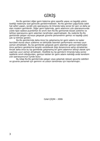 3
G€R€•
Ro-Ro gemileri di‚er gemi tiplerine gƒre spesifik yap„s„ ve ta…„d„‚„ y†k†n
ƒzelli‚i nedeniyle ƒzel gemicilik gerektirmektedir. Ro-Ro gemileri ‡o‚unlukla sabit
hat seferi yapan, s†ratli y†k operasyonu ile limanda kal„… s†resi bir g†n ve daha az
olan modern gemilerdir. Di‚er gemi tiplerinde, gemi adam„n„n y†k operasyonunda
y†kle ilgisi sadece puantƒrl†k ile s„n„rl„ iken Ro-Ro gemisinde bizzat y†kleme ve
tahliye operasyonu gemi adamlar„ taraf„ndan yap„lmaktad„r. Bu nedenle Ro-Ro
gemisinde ‡al„…an ve/veya ‡al„…acak g†verte personelinin gemiyi ve ta…„d„‚„ y†k†
‡ok iyi bilmesi gerekir.
Ro-Ro gemilerinde daha ƒnce hi‡ ‡al„…mam„… bir gemi adam„ ne kadar
tecr†beli olursa olsun y†kleme ve tahliyede istenilen performans„ vermesi uzun
zaman almaktad„r. Bu tip gemilerde ‡al„…acak gemi adamlar„ gemiye kat„lmadan
ƒnce …artlar„n gereklerine kar…„l„k verebilecek bilgi donan„m„na sahip olmal„d„rlar.
Ancak daha ƒnce bu tip gemilerde ‡al„…mam„… bir gemi adam„n„n bilin‡li olarak i…ini
yapmas„ uzun zaman almaktad„r. ˆzellikle bu tip gemilerin limanda kal„… s†resi
saatlerle s„n„rl„ oldu‚undan, gemiye kat„lan bir gemi adam„ kat„ld„‚„ anda kendisini
y†k operasyonunun i‡inde bulur.
Bu kitap Ro-Ro gemilerinde ‡al„…an veya ‡al„…mak isteyen g†verte zabitleri
ve g†verte personeli i‡in geminin ve y†k†n tan„t„lmas„ i‡in haz„rlanm„…t„r.
Celal ‰€‰EK - 2006
 