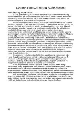 32
LASHING EK€PMANLARININ BAKIM-TUTUMU
Sabit lashing ekipmanlar„;
Ro-Ro gemilerinin y†k† hareketli ara‡lar oldu‚u i‡in kullan„lan lashing
malzemelerinin bu i…e uygun ƒzellikte ve dayan„kl„kta olmas„ gerekir. Kullan„lan
t†m lashing ekipman„ ister sabit olsun ister hareketli mutlaka test edilmi… ve
onaylanm„… tipte ve malzemede olmas„ gerekir.
G†vertede bulunan sabit lashing ekipmanlar„ gƒr†n†r …ekilde sar„ boya ile
boyanm„… olmal„d„r. G†verteye gƒm†l† bulunan fil ayak potlar„ ve zincir potlar„ her
lashing i…leminde kontrol edilerek i‡inde; ara‡lar„n lastiklerinden veya di‚er alt
k„s„mlar„ndan akan toz, toprak veya su olmad„‚„ gƒr†lmelidir. Bu gibi at„klar„n
hareketli lashing malzemelerinin emniyetli …ekilde potlara tak„lmas„n„
engellemesine izin verilmemeli gƒr†ld†‚† anda hemen temizlenmelidir. Lashing
i…lemini yapan personel her kullan„mda kulland„‚„ malzemeninin sa‚lam oldu‚unu
kontrol edip hasarlanm„… olanlar„ kesinlikle kullanmayacakt„r. Her alt„ ay„
ge‡meyen aral„klarla t†m lashing ekipmanlar„ 1.zabit taraf„ndan kontrol edilip
geminin bak„m-tutum kay„tlar„na i…lenmelidir. Bu kontrollerde ekipmanlar„n sadece
gƒr†n†r k„s„mlar„ de‚il gƒr†nmeyen i‡ k„s„mlar„ ve kaynak ba‚lant„lar„da kontrol
edilmelidir. Deforme olan, en ufak …ekilde yanaklar„ e‚ilen, havaya kalkan lashing
potlar„ kesinlikle kullan„lmayacak ve derhal imkan varsa yenisi ile degi…ecek veya
yetkili ki…ilerce tamirat„ yap„lacakt„r. Di‚er sabit lashing malzemelerinde gƒr†len
paslanma, ‡atlama ve metaryal zay„flamas„ gƒr†ld†‚†nde bu tip lashing
malzemeleri kesinlikle kullan„lmayacak derhal tamirat„ yap„lacak e‚er gerekirse
yenisi ile de‚i…tirilecektir.
Hasarlanm„… ve kullan„mdan kald„r„lm„… sabit lashing malzemeleri e‚er
yenisi ile de‚i…ecek ise yerine koyulan malzeme mutlaka sertifikal„ ve onayl„
olmal„d„r. Lashing malzemelerine yap„lan tamiratlar mutlaka geminin klas
kurulu…una bildirilip ilk f„rsatta sƒrvey yapt„r„lmal„d„r. Yap„lan t†m bak„m ve
de‚i…imler mutlaka y†k emniyet manueline kaydedilmelidir.
SSaabbiitt eekkiippmmaannllaarr„„nn kkoonnttrrooll vvee bbaakk„„mm tteessttlleerrii 1100 yy„„llddaa bbiirrddiirr.. AAlldd„„‚‚„„
hhaassaarrllaarrddaann ddoollaayy„„ eekkiippmmaannllaarr„„nn yyaapp„„ ffoorrmmuunnddaa kkaall„„cc„„ hhaassaarrllaarr oolluu……aabbiilliirr.. AAyyrr„„ccaa
tteessttlleerrddeenn ddoollaayy„„ ddaa yyaapp„„ss„„nnddaa bbeekklleennmmeeyyeenn hhaassaarrllaarr vveeyyaa ddeeffoorrmmaassyyoonnllaarr
oolluu……aabbiilleeccee‚‚ii ggƒƒzz ƒƒnn††nnddee ttuuttuullmmaall„„dd„„rr.. SSaabbiitt eekkiippmmaannllaarr„„nn yyaapp„„ssaall ffoorrmmllaarr„„nn„„ tteesstttteenn
ssoonnrraa ggƒƒzzlleemmlleemmeekk ggeerreekkiirr bbuu mm††mmkk††nn ddee‚‚iillssee ddii‚‚eerr tteesstt mmeettooddllaarr„„ kkuullllaann„„llmmaall„„dd„„rr..
‰‰ookk ……iiddddeettllii hhaavvaa kkoo……uullllaarr„„nnaa yyaaddaa hheerrhhaannggii bbiirr oollaayyddaann ddoollaayy„„ eekkiippmmaannllaarraa
bbiinneenn kkuuvvvveettlleerriinn 111100 MMSSLLŒŒnniinn ((mmaaxxiimmuumm bbiinnddiirrmmee yy††kk††)) ††zzeerriinnddee oolldduu‚‚uunnddaann
……††pphhee eeddiilliirrssee;; bbuu tt††rr eekkiippmmaannllaarr eenn yyaakk„„nn zzaammaannddaakkii bbaakk„„mm ttuuttuumm pprrooggrraamm„„nnddaa
yyeettkkiillii sseerrvviiss ttaarraaff„„nnddaann tteesstt eeddiillmmeellii ggeerreekkiirrssee sseerrvviiss dd„„……„„ oollmmaall„„dd„„rr..
 