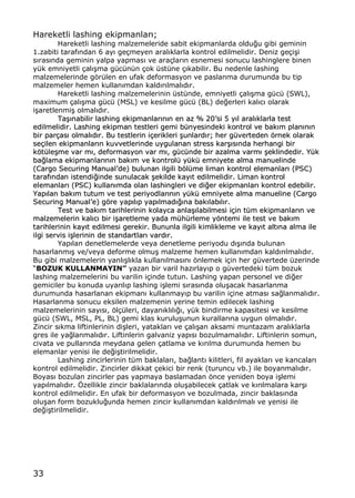 33
Hareketli lashing ekipmanlar„;
Hareketli lashing malzemeleride sabit ekipmanlarda oldu‚u gibi geminin
1.zabiti taraf„ndan 6 ay„ ge‡meyen aral„klarla kontrol edilmelidir. Deniz ge‡i…i
s„ras„nda geminin yalpa yapmas„ ve ara‡lar„n esnemesi sonucu lashinglere binen
y†k emniyetli ‡al„…ma g†c†n†n ‡ok †st†ne ‡„kabilir. Bu nedenle lashing
malzemelerinde gƒr†len en ufak deformasyon ve paslanma durumunda bu tip
malzemeler hemen kullan„mdan kald„r„lmal„d„r.
Hareketli lashing malzemelerinin †st†nde, emniyetli ‡al„…ma g†c† (SWL),
maximum ‡al„…ma g†c† (MSL) ve kesilme g†c† (BL) de‚erleri kal„c„ olarak
i…aretlenmi… olmal„d„r.
TTaa……„„nnaabbiilliirr llaasshhiinngg eekkiippmmaannllaarr„„nn„„nn eenn aazz %% 2200ŒŒssii 55 yy„„ll aarraall„„kkllaarrllaa tteesstt
eeddiillmmeelliiddiirr.. LLaasshhiinngg eekkiippmmaann tteessttlleerrii ggeemmii bb††nnyyeessiinnddeekkii kkoonnttrrooll vvee bbaakk„„mm ppllaann„„nn„„nn
bbiirr ppaarr‡‡aass„„ oollmmaall„„dd„„rr.. BBuu tteessttlleerriinn ii‡‡eerriikklleerrii ……uunnllaarrdd„„rr;; hheerr gg††vveerrtteeddeenn ƒƒrrnneekk oollaarraakk
ssee‡‡iilleenn eekkiippmmaannllaarr„„nn kkuuvvvveettlleerriinnddee uuyygguullaannaann ssttrreessss kkaarr……„„ss„„nnddaa hheerrhhaannggii bbiirr
kkƒƒtt††llee……mmee vvaarr mm„„,, ddeeffoorrmmaassyyoonn vvaarr mm„„,, gg††cc††nnddee bbiirr aazzaallmmaa vvaarrmm„„ ……eekklliinnddeeddiirr.. YY††kk
bbaa‚‚llaammaa eekkiippmmaannllaarr„„nn„„nn bbaakk„„mm vvee kkoonnttrrooll†† yy††kk†† eemmnniiyyeettee aallmmaa mmaannuueelliinnddee
((CCaarrggoo SSeeccuurriinngg MMaannuuaallŒŒddee)) bbuulluunnaann iillggiillii bbƒƒll††mmee lliimmaann kkoonnttrrooll eelleemmaannllaarr„„ ((PPSSCC))
ttaarraaff„„nnddaann iisstteennddii‚‚iinnddee ssuunnuullaaccaakk ……eekkiillddee kkaayy„„tt eeddiillmmeelliiddiirr.. LLiimmaann kkoonnttrrooll
eelleemmaannllaarr„„ ((PPSSCC)) kkuullllaann„„mmddaa oollaann llaasshhiinngglleerrii vvee ddii‚‚eerr eekkiippmmaannllaarr„„ kkoonnttrrooll eeddeebbiilliirr..
YYaapp„„llaann bbaakk„„mm ttuuttuumm vvee tteesstt ppeerriiyyooddllaarr„„nn„„nn yy††kk†† eemmnniiyyeettee aallmmaa mmaannuueelliinnee ((CCaarrggoo
SSeeccuurriinngg MMaannuuaallŒŒee)) ggƒƒrree yyaapp„„ll„„pp yyaapp„„llmmaadd„„‚‚„„nnaa bbaakk„„llaabb„„ll„„rr..
TTeesstt vvee bbaakk„„mm ttaarriihhlleerriinniinn kkoollaayyccaa aannllaa……„„llaabbiillmmeessii ii‡‡iinn tt††mm eekkiippmmaannllaarr„„nn vvee
mmaallzzeemmeelleerriinn kkaall„„cc„„ bbiirr ii……aarreettlleemmee yyaaddaa mm††hh††rrlleemmee yyƒƒnntteemmii iillee tteesstt vvee bbaakk„„mm
ttaarriihhlleerriinniinn kkaayy„„tt eeddiillmmeessii ggeerreekkiirr.. BBuunnuunnllaa iillggiillii kkiimmlliikklleemmee vvee kkaayy„„tt aalltt„„nnaa aallmmaa iillee
iillggii sseerrvviiss ii……lleerriinniinn ddee ssttaannddaarrttllaarr„„ vvaarrdd„„rr..
Yap„lan denetlemelerde veya denetleme periyodu d„…„nda bulunan
hasarlanm„… ve/veya deforme olmu… malzeme hemen kullan„mdan kald„r„lmal„d„r.
Bu gibi malzemelerin yanl„…l„kla kullan„lmas„n„ ƒnlemek i‡in her g†vertede †zerinde
•BOZUK KULLANMAYIN† yazan bir varil haz„rlay„p o g†vertedeki t†m bozuk
lashing malzemelerini bu varilin i‡inde tutun. Lashing yapan personel ve di‚er
gemiciler bu konuda uyar„l„p lashing i…lemi s„ras„nda olu…acak hasarlanma
durumunda hasarlanan ekipman„ kullanmay„p bu varilin i‡ine atmas„ sa‚lanmal„d„r.
Hasarlanma sonucu eksilen malzemenin yerine temin edilecek lashing
malzemelerinin say„s„, ƒl‡†leri, dayan„kl„l„‚„, y†k bindirme kapasitesi ve kesilme
g†c† (SWL, MSL, PL, BL) gemi klas kurulu…unun kurallar„na uygun olmal„d„r.
Zincir s„kma liftinlerinin di…leri, yataklar„ ve ‡al„…an aksami muntazam aral„klarla
gres ile ya‚lanmal„d„r. Liftinlerin galvaniz yap„s„ bozulmamal„d„r. Liftinlerin somun,
civata ve pullar„nda meydana gelen ‡atlama ve k„r„lma durumunda hemen bu
elemanlar yenisi ile de‚i…tirilmelidir.
Lashing zincirlerinin t†m baklalar„, ba‚lant„ kilitleri, fil ayaklar„ ve kancalar„
kontrol edilmelidir. Zincirler dikkat ‡ekici bir renk (turuncu vb.) ile boyanmal„d„r.
Boyas„ bozulan zincirler pas yapmaya baslamadan ƒnce yeniden boya i…lemi
yap„lmal„d„r. ˆzellikle zincir baklalar„nda olu…abilecek ‡atlak ve k„r„lmalara kar…„
kontrol edilmelidir. En ufak bir deformasyon ve bozulmada, zincir baklas„nda
olu…an form bozuklu‚unda hemen zincir kullan„mdan kald„r„lmal„ ve yenisi ile
de‚i…tirilmelidir.
 