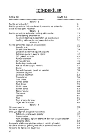 4
€‰€NDEK€LER
Konu adŠ Sayfa no
-----------------------------------------: ------------------------------:
Bƒl†m - 1
Ro-Ro gemisi nedir? 6
Ro-Ro gemisinde bulunan farkl„ donan„mlar ve sistemler 8
Cesiti Ro-Ro gemi resimleri 12
Bƒl†m - 2
Ro-Ro gemisinde kullanŠlan lashing ekipmanlarŠ 13
Sabit lashing ekipmanlar„ 13
Hareketli lashing malzemeleri ve ekipmanlar„ 17
Lashing ekipmanlar„n„n bak„m-tutumlar„ 32
Bƒl†m - 3
Ro-Ro gemisinde ta…„nan ara‡ ‡e…itleri 35
Komple ara‡ 37
Bir ‡ekicinin k„s„mlar„ 39
‰ekicinin dorseye ba‚lanma i…lemi 41
‰ekicinin dorseyi ay„rma i…lemi 42
‰ift ‡ekerli komple 43
Kamyon rƒmork 44
•eytan rƒmork 45
Araba ta…„y„c„ rƒmork 46
Yat ve tekne ta…„y„c„ rƒmork 47
Dorse 48
Dorsede bulunan i…aret ve uyar„lar 50
Dorsenin ƒl‡†leri 51
Dorsenin k„s„mlar„ 52
Frigo dorse 56
Cam dorse 57
Jumbo dorse 58
Pilot dorse 59
Midilli dorse 60
Bulker dorse 62
Tanker dorse 63
Silo dorse 64
Lowbed 65
Mafi 66
ˆzel ama‡l„ dorseler 67
Di‚er extra ara‡lar 68
Bƒl†m - 4
Y†k operasyonu 70
Y†kleme operasyonu 71
ˆzel y†k ta…„yan ara‡lar„n y†klenmesi 72
Tehlikeli e…ya ta…„yan ara‡lar 72
Frigo ara‡lar 75
A‚„r, dengesiz, a‡„k ve standart d„…„ y†k ta…„yan ara‡lar 77
Y†kleme islemi 82
Rampada y†klemeyi y†r†ten nƒbetci zabitin gƒrevleri 85
Y†kleme s„ras„nda gemi i‡inde dikkat edilecek noktalar 88
Y†kleme ile ilgili genel tavsiyeler 92
 