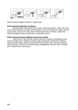 40
•ekil-48 Dorse ba‚lant„ pleytinin ‡al„…t„r„lmas„
Dorse piminin pileytten ayr•lmas•;
Mandal kilidini hafif kendinize ve yukar„ ‡ekerek bo…alt„l„r. Pileyt kolu ƒnce
kilit yƒn†ne ‡ekilerek t„rnaktan kurtar„ld„ktan sonra h„zla kendinize do‚ru sonuna
kadar ‡ekilir. Dorse pimi art„k pileyt mekanizmas„ndan ayr„lm„…t„r. ‰ekici ileri
hareket etti‚inde dorse yerinde kal„r ve ‡ekiciden ayr„l„r.
Pileyt mekanizmas•n• ba…lant• konumuna almak;
Pileyt kolunu hafif mandal yƒn†ne ‡ekerek t„rnaktan kurtard„ktan sonra
h„zla ileri do‚ru itilir. Kilitleme mandal„ a…ag„ bast„r„larak mekanizma kilitlenir.
‰ekici geriye hareket ederek dorse pileyt pimini pileytin tam merkizine gelecek
…ekilde ayarlar. Dorse pimi mekanizmaya yakla…t„‚„nda h„zla geri gelir ve pileyt
pimi mekanizman„n i‡ine girer.
 
