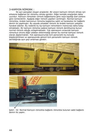 44
3-KAMYON RˆMORK :
€ki ayr„ par‡adan olu…an ara‡lard„r. Bir arac„n kamyon rƒmork olmas„ i‡in
arkas„na ba‚lanan bir rƒmorku olmas„ gerekir. Di‚er komple ara‡lardan daha
uzundur. Kamyon rƒmorklar rƒmork ba‚lant„s„na gƒre veya ta…„d„‚„ ƒzel y†klere
gƒre isimlendirilir. A…a‚„da di‚er rƒmork ‡e…itleri verilmi…tir. Normal kamyon
rƒmorkta; ƒndeki kamyonun rƒmorka baglant„s„ sabit ve hareketsiz bir ba‚lant„
demiri ile yap„lm„…t„r. Bu sayede arkadaki rƒmork ile ƒndeki kamyon yekpare
haraket ederler. Bu nedenle bu tip kamyon rƒmorklar„n manevras„ daha kolay
olmaktad„r. Bir kamyon rƒmorka sadece kamyon rƒmork denililiyorsa bunun
normal rƒmork oldu‚u anla…„lmaktad„r. Y†k operasyon„ s„ras„nda kamyon
rƒmorkun ƒn†ne di‚er s„fatlar„ eklenmedi‚i zaman bu normal kamyon rƒmork
olarak alg„lanmal„d„r. Y†k operasyonunda t†m personelin bu konuda
bilgilendirilmesi ve operasyonda gƒrevli t†m personelin kamyon rƒmork
denildi‚inde ayn„ …eyi anlamas„ gerekir.
•ekil - 52 Normal Kamyon rƒmorkta ba‚lant„ rƒmorkta bulunan sabit ba‚lant„
demiri ile yap„l„r.
 