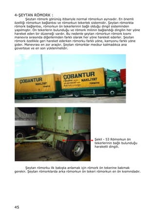 45
4-•EYTAN RˆMORK :
•eytan rƒmork gƒr†n†… itibariyle normal rƒmorkun ayn„s„d„r. En ƒnemli
ƒzelli‚i rƒmorkun ba‚lant„s„ ve rƒmorkun tekerlek sistemidir. •eytan rƒmorkta
rƒmork ba‚lant„s„, rƒmorkun ƒn tekerlerinin ba‚l„ oldu‚u dingil sisteminden
yap„lm„…t„r. ˆn tekerlerin bulundu‚u ve rƒmork milinin ba‚land„‚„ dingilin her yƒne
hareket eden bir d†zene‚i vard„r. Bu nedenle …eytan rƒmorkun rƒmork k„sm„
manevra s„ras„nda di‚erlerinden farkl„ olarak her yƒne hareket ederler. •eytan
rƒmork ƒzellikle geri hareket ederken rƒmorku farkl„ yƒne, kamyonu farkl„ yƒne
gider. Manevras„ en zor ara‡t„r. •eytan rƒmorklar mecbur kalmad„kca ana
g†verteye ve en son y†klenmelidir.
•ekil - 53 Rƒmorkun ƒn
tekerlerinin ba‚l„ bulundu‚u
haraketli dingili.
•eytan rƒmorku ilk bak„…ta anlamak i‡in rƒmork ƒn tekerine bakmak
gerekir. •eytan rƒmorklarda arka rƒmorkun ƒn tekeri rƒmorkun en ƒn k„sm„ndad„r.
 