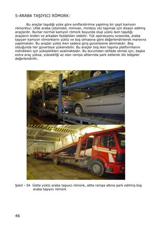 46
5-ARABA TA•IYICI RˆMORK:
Bu ara‡lar ta…„d„‚„ y†ke gƒre s„n„fland„r„lma yap„lm„… bir ‡e…it kamyon
rƒmorktur. Ufak araba (otomobil, minivan, minib†s vb) ta…„mak i‡in dizayn edilmi…
ara‡lard„r. Bunlar normal kamyon rƒmork boyunda olup y†kl† iken ta…„d„‚„
ara‡lar„n ƒnden ve arkadan fazlal„klar„ olabilir. Y†k operasyonu s„ras„nda, araba
ta…„yan kamyon rƒmorklar„n y†kl† ve bo… olmas„na gƒre de‚erlendirilerek manevra
yap„lmal„d„r. Bu ara‡lar y†kl† iken sadece giri… g†vertesine al„nmal„d„r. Bo…
oldu‚unda her g†verteye y†klenebilir. Bu ara‡lar bo… iken ta…„ma platformlar„n„
indirdikleri i‡in y†kseklikleri azalmaktad„r. Bu durumdan istifade etmek i‡in, ba…ka
extra ara‡ yoksa, y†ksekli‚i az olan rampa altlar„nda park edilerek ƒl† bƒlgeler
de‚erlendirilir.
•ekil - 54 •stte y†kl† araba ta…„y„c„ rƒmork, altta rampa alt„na park edilmi… bo…
araba ta…„y„c„ rƒmork
 