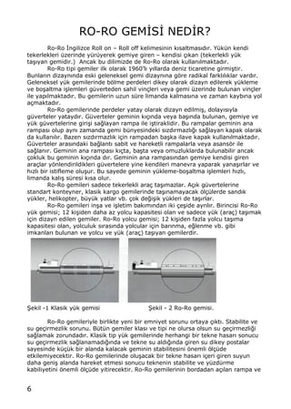 6
RO-RO GEM€S€ NED€R?
Ro-Ro €ngilizce Roll on ‹ Roll off kelimesinin k„saltmas„d„r. Y†k†n kendi
tekerlekleri †zerinde y†r†yerek gemiye giren ‹ kendisi ‡„kan (tekerlekli y†k
ta…„yan gemidir.) Ancak bu dilimizde de Ro-Ro olarak kullan„lmaktad„r.
Ro-Ro tipi gemiler ilk olarak 1960Œl„ y„llarda deniz ticaretine girmi…tir.
Bunlar„n dizayn„nda eski geleneksel gemi dizayn„na gƒre radikal farkl„l„klar vard„r.
Geleneksel y†k gemilerinde bƒlme perdeleri dikey olarak dizayn edilerek y†kleme
ve bo…altma i…lemleri g†verteden sahil vin‡leri veya gemi †zerinde bulunan vin‡ler
ile yap„lmaktad„r. Bu gemilerin uzun s†re limanda kalmas„na ve zaman kayb„na yol
a‡maktad„r.
Ro-Ro gemilerinde perdeler yatay olarak dizayn edilmi…, dolay„s„yla
g†verteler yatayd„r. G†verteler geminin k„‡„nda veya ba…„nda bulunan, gemiye ve
y†k g†vertelerine giri…i sa‚layan rampa ile i…tiraklidir. Bu rampalar geminin ana
rampas„ olup ayn„ zamanda gemi b†nyesindeki s„zd„rmazl„‚„ sa‚layan kapak olarak
da kullan„l„r. Bazen s„zd„rmazl„k i‡in rampadan ba…ka ilave kapak kullan„lmaktad„r.
G†verteler aras„ndaki ba‚lant„ sabit ve hareketli rampalarla veya asansƒr ile
sa‚lan„r. Geminin ana rampas„ k„‡ta, ba…ta veya omuzluklarda bulunabilir ancak
‡okluk bu geminin k„‡„nda d„r. Geminin ana rampas„ndan gemiye kendisi giren
ara‡lar yƒnlendirildikleri g†vertelere yine kendileri manevra yaparak yana…„rlar ve
h„zl„ bir istifleme olu…ur. Bu sayede geminin y†kleme-bo…altma i…lemleri h„zl„,
limanda kal„… s†resi k„sa olur.
Ro-Ro gemileri sadece tekerlekli ara‡ ta…„mazlar. A‡„k g†vertelerine
standart konteyner, klasik kargo gemilerinde ta…„namayacak ƒl‡†lerde sand„k
y†kler, helikopter, b†y†k yatlar vb. ‡ok de‚i…ik y†kleri de ta…„rlar.
Ro-Ro gemileri in…a ve i…letim bak„m„ndan iki ‡e…ide ayr„l„r. Birincisi Ro-Ro
y†k gemisi; 12 ki…iden daha az yolcu kapasitesi olan ve sadece y†k (ara‡) ta…„mak
i‡in dizayn edilen gemiler. Ro-Ro yolcu gemisi; 12 ki…iden fazla yolcu ta…„ma
kapasitesi olan, yolculuk s„ras„nda yolcular i‡in bar„nma, e‚lenme vb. gibi
imkanlar„ bulunan ve yolcu ve y†k (ara‡) ta…„yan gemilerdir.
•ekil -1 Klasik y†k gemisi •ekil - 2 Ro-Ro gemisi.
Ro-Ro gemileriyle birlikte yeni bir emniyet sorunu ortaya ‡„kt„. Stabilite ve
su ge‡irmezlik sorunu. B†t†n gemiler klas„ ve tipi ne olursa olsun su ge‡irmezli‚i
sa‚lamak zorundad„r. Klasik tip y†k gemilerinde herhangi bir tekne hasar„ sonucu
su ge‡irmezlik sa‚lanamad„‚„nda ve tekne su ald„‚„nda giren su dikey postalar
sayesinde k†‡†k bir alanda kalacak geminin stabilitesini ƒnemli ƒl‡†de
etkilemiyecektir. Ro-Ro gemilerinde olu…acak bir tekne hasar„ i‡eri giren suyun
daha geni… alanda hareket etmesi sonucu teknenin stabilite ve y†zd†rme
kabiliyetini ƒnemli ƒl‡†de yitirecektir. Ro-Ro gemilerinin bordadan a‡„lan rampa ve
 