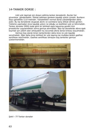 63
14-TANKER DORSE :
Likit y†k ta…„mak i‡in dizayn edilmi… tanker dorselerdir. Bunlar her
g†verteye gƒnderilebilir. Dikkat edilmesi gereken ta…„d„‚„ y†k†n cinsidir. Bunlar„n
boyu genellikle 12.8 metredir. Y†kseklikleri normal dorse y†ksekli‚inden daha
azd„r. Bu tip dorselerde olu…acak ak…nt… ve s…z…nt…lara kar…… dikkat etmek gerekir.
Y†kleme yapmadan ƒnce ta……d…‚… y†k†n ne oldu‚u ve ƒzellikleri ‡ok iyi bilinmelidir.
Tanker dorseler IMDG koda gƒre bir tehlikeli e…ya ta…„yorsa gerekli t†m
prosed†rler uyguland„ktan sonra gemiye al„nmal„d„r. Baz„ tip dorselerde alt…na e…ek
koymak i‡in yeterli alan olmayabilir bu durumda alt…na dorse krikosu koyulmal…d…r.
Gemiye bo… olarak binen tankerlerden daha ƒnce ne y†k ta…„d„‚„
sorulmal„d„r. E‚er daha ƒnce tehlikeli bir y†k ta…„m„… ise mutlaka tank„n gasfree
sertifikas„ istenmelidir. Gasfree sertifikas„ olmayan bo… tankerler gemiye
y†klenmemelidir.
•ekil - 77 Tanker dorseler
 