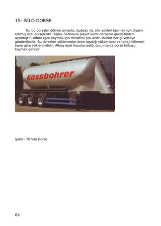 64
15- S€LO DORSE
Bu tip dorseler dƒkme ‡imento, bu‚day vb. silo y†kleri ta…„mak i‡in dizayn
edilmi… ƒzel dorselerdir. Yap„s„ nedeniyle playet k„sm„ dorsenin gƒvdesinden
ayr„lm„…t„r. Alt„na e…ek koymak i‡in mesafesi ‡ok azd„r. Bunlar her g†verteye
gƒnderilebilir. Bu dorseleri y†klemeden ƒnce ta…„d„‚„ y†k†n cinsi ve tonaj„ bilinmeli
buna gƒre y†klenmelidir. Alt„na e…ek koyulamad„‚„ durumlarda dorse krikosu
koymak gerekir.
•ekil - 78 Silo Dorse
 