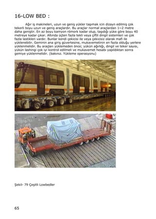 65
16-LOW BED :
A‚„r i… makineleri, uzun ve geni… y†kler ta…„mak icin dizayn edilmi… ‡ok
tekerli boyu uzun ve geni… ara‡lard„r. Bu ara‡lar normal ara‡lardan 1~2 metre
daha geni…tir. En az boyu kamyon rƒmork kadar olup, ta…„d„‚„ y†ke gƒre boyu 40
metreye kadar ‡„kar. Alt„nda †‡ten fazla tekli veya ‡iftli dingil sistemleri ve ‡ok
fazla lastikleri vard„r. Bunlar kendi ‡ekicisi ile veya ‡ekicisiz olarak mafi ile
y†klenebilir. Geminin ana giri… g†vertesine, mukavemetinin en fazla oldu‚u yerlere
y†klenmelidir. Bu ara‡lar„ y†klemeden ƒnce; y†k†n a‚„rl„‚„, dingil ve teker say„s„,
y†k†n lashingi ‡ok iyi kontrol edilmeli ve mukavemet hesab„ yap„ld„ktan sonra
gemiye y†klenmelidir. (bak„n„z. Y†kleme operasyonu)
•ekil- 79 ‰e…itli Lowbedler
 
