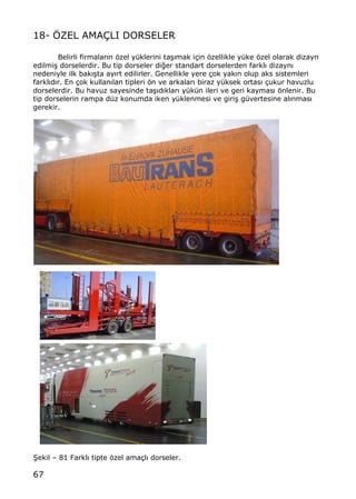 67
18- ˆZEL AMA‰LI DORSELER
Belirli firmalar„n ƒzel y†klerini ta…„mak i‡in ƒzellikle y†ke ƒzel olarak dizayn
edilmi… dorselerdir. Bu tip dorseler di‚er standart dorselerden farkl„ dizayn„
nedeniyle ilk bak„…ta ay„rt edilirler. Genellikle yere ‡ok yak„n olup aks sistemleri
farkl„d„r. En ‡ok kullan„lan tipleri ƒn ve arkalar„ biraz y†ksek ortas„ ‡ukur havuzlu
dorselerdir. Bu havuz sayesinde ta…„d„klar„ y†k†n ileri ve geri kaymas„ ƒnlenir. Bu
tip dorselerin rampa d†z konumda iken y†klenmesi ve giri… g†vertesine al„nmas„
gerekir.
•ekil ‹ 81 Farkl„ tipte ƒzel ama‡l„ dorseler.
 