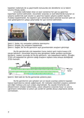 7
kapaklar„ nedeniyle de su ge‡irmezlik konusunda s„k„ denetleme ve iyi bak„m
tutuma ihtiya‡ vard„r.
Limandan kalkmadan ƒnce ve seyir s†resince her g†n su ge‡irmez
kaportalar kontrol edilmelidir. G†verteler aras„nda ve ƒzel bƒl†mlerde bulunan ve
‡al„…ma saatlerinde a‡„k tutulan su ge‡irmez kap„lar ‡al„…ma saatleri d„…„nda
mutlaka kapat„lmal„d„r. Bu kap„lar„n ayn„ zamanda kƒpr† †st†nde bulunan „…„kl„ ve
sesli gƒstergelerinin ‡al„…„p ‡al„…mad„‚„ her g†n kontrol edilmelidir.
•ekil-3 Solda; K„‡ rampadan y†kleme operasyonu
•ekil-4 Ortada; K„‡ rampan„n kapat„lmas„
•ekil-5 Sa‚da; Bir Ro-Ro gemisinin a‡„k g†vertesinden ara‡lar„n gƒr†n†…†
Ro-Ro gemilerinde y†k kapasitesi (Lane metre) …erit metre k„saca L/M
olarak belirlenir. G†verteler boyuna ara‡ geni…likleri kadar …eritlere ayr„lm„…t„r.
•eritlerin toplam uzunlu‚u bir Ro-Ro gemisinin y†k kapasitesini belirtir. ˆrne‚in
3750 L/M kapasiteli bir geminin ald„‚„ ara‡lar„n toplam„ arka arkaya dizildi‚inde
3750 metredir.
•ekil-6 Dƒrt katl„ bir Ro-Ro gemisinde y†kleme plan„
Ro-Ro gemilerinin y†k sahipleri i‡in en b†y†k avantaj„ y†klerini kap„dan
kap„ya ta…„tmalar„na olanak sa‚lamas„d„r. Bir noktadan tekerlekli ara‡lara y†klenen
y†k di‚er noktaya yine ayn„ ara‡la ula…maktad„r. Bu sayede limanlarda y†k
elle‡lenmesini ortadan kald„rmakta, y†k†n elle‡leme s„ras„nda hasar ve zarara
u‚ramas„n„ ƒnlemekte ve y†k†n ‡ok s†ratli bir …ekilde al„c„ya ula…mas„na olanak
vermektedir.
Flume
tank
 