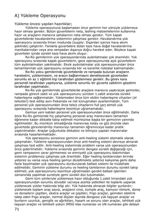 71
A) Y†kleme Operasyonu
Y†kleme ƒncesi yap„lan haz„rl„klar;
Y†kleme operasyonuna ba…lamadan ƒnce geminin her yƒn†yle y†klemeye
haz„r olmas„ gerekir. B†t†n g†vertelerin neta, lashing malzemelerinin kullan„ma
haz„r ve ara‡lar„n manevra sahalar„n„n neta olmas„ gerekir. T†m kapal„
g†vertelerde havaland„rma sisteminin ‡al„…mas„ gerekir. Havaland„rma y†k
operasyonu s„ras„nda liman modunda (supply: D„…ardan i‡eriye hava ak„m„
…eklinde) ‡al„…t„r„l„r. Fanlarla g†vertelere dolan taze hava do‚al havaland„rma
manikalar„ndan veya ana rampadan d„…ar„ya do‚ru hareket eder. Bƒylece kapal„
g†verteler i‡inde s†rekli taze hava ak„m„ olu…ur.
Ro-Ro gemilerinin y†k operasyonlar„nda ayd„nlatmalar ‡ok ƒnemlidir. Y†k
operasyonu s„ras„nda kapal„ g†vertelerin, gece operasyonunda a‡„k g†vertelerin
t†m ayd„nlatmalar„ yak„lmal„d„r. Eksik ayd„nlatmalar y†k operasyonundan ƒnce
tamamlanmal„ y†k operasyonu s„ras„nda kƒr ve karanl„k noktalar kalmamal„d„r.
RRoo--RRoo yyoollccuu ggeemmiilleerriinnddee gg††vveerrtteelleerrddee vvee rraammppaaddaa bbuulluunnaann aarraa‡‡llaarr„„nn
hhaarreekkeettiinnii,, yy††kklleennmmeessiinnii,, vvee aarraacc„„nn bbaa‚‚llaannmmaass„„nn„„ ddeenneettlleeyyeecceekk gg††vveerrtteeddeenn
ssoorruummlluu eenn aazz 11 ee‚‚iittiimmllii kkii……ii ttaarraaff„„nnddaann ggƒƒzzlleennmmeessii ggeerreekkiirr.. BBuu ggƒƒrreevv kkaarraa
ppeerrssoonneellii ttaarraaff„„nnddaann yyaapp„„ll„„yyoorrssaa,, yy††kklleemmee ssoorruummlluu bbiirr gg††vveerrttee zzaabbiittiinniinn ggƒƒzzeettiimmii
ttaarraaff„„nnddaann yyaapp„„llmmaall„„dd„„rr..
Ro-Ro y†k gemilerinde g†vertelerde ara‡lara manevra yapt„racak gemiciler,
rampada gƒrevli zabit ve y†k operasyonunu y†r†ten 1.zabit aras„nda s†rekli
haberle…me sa‚lanmal„d„r. Y†klemeden ƒnce t†m ekibin haberle…me cihazlar„ (el
telsizleri) test edilip ayn„ frekansta ve net konu…malar„ ayarlanmal„d„r. T†m
personel y†k operasyonundan ƒnce telsiz cihazlar„n„ full …arj etmeli y†k
operasyonu s„ras„nda haberle…me kesintiye u‚ramamal„d„r.
Gemiye yeni kat„lan personel y†k operasyonundan ƒnce e‚itilmelidir. Daha
ƒnce Ro-Ro gemisinde hi‡ ‡al„…mam„… personel ara‡ manevras„n„ tamamen
ƒ‚renene kadar dikkatle takip edilmeli m†mk†nse ba…ka bir gemicinin yan„nda
egitilmelidir. Bu m†mk†n olmad„‚„nda manevras„ kolay ve gƒz ƒn†nde olan
g†vertede gƒrevlendirilip manevray„ tamamen ƒ‚reninceye kadar pratik
yapt„r„lmal„d„r. Ara‡lar ‡o‚unlukla dikkatsiz ve bilin‡siz yap„lan manevralar
s„ras„nda hasarlanmaktad„r.
Y†k operasyonu s†resince geminin anti-heeling sistemi otomatik olarak
‡al„…mal„d„r. Y†kleme operasyonundan ƒnce anti-heeling sistemi devreye al„narak
‡al„…mas„ test edilir. Anti-heeling sisteminde problem varsa y†k operasyonundan
ƒnce giderilmelidir. Y†kleme s„ras„nda geminin dengesi s†rekli de‚i…ece‚i i‡in,
gemi rampas„n„n zarar gƒrmemesi ve emniyetli y†k operasyonu bak„m„ndan
sistemin problemsiz ‡al„…mas„ ‡ok ƒnemlidir. E‚er heeling tanklar„ndan birinde
yetersiz su varsa veya heeling gemiyi d†zeltmekte yetersiz kal„yorsa gemi daha
fazla bay„lmadan y†k operasyonu durdurularak ballast sistemi ile m†dahale
edilmelidir. Geminin y†kleme durumu ve heeling tanklar„n„n durumu s†rekli takip
edilmeli, y†k operasyonunu kesintiye u‚ratmadan gerekli ballast i…lemleri
zaman„nda yap„lmak suretiyle gemi s†rekli d†z tutulmal„d„r.
Gemi t†m yƒnleriyle y†klemeye haz„r oldu‚unda 1.zabit limandaki y†k
operasyonundan sorumlu stivedƒr ve/veya acenta yetkilileri ile toplant„ yaparak
y†klenecek y†kler hakk„nda bilgi al„r. Y†k hakk„nda al„nacak bilgiler …unlard„r;
y†klenecek toplam ara‡ say„s„, ara‡lar„n cinsi, komple ara‡, kamyon rƒmork, dorse
ve dorselerin ‡e…itleri, ekstra ara‡lar ve ‡e…itleri, frigo ara‡lar, gemiden elektrik
talep eden frigo ara‡lar, normal ƒl‡†ler d„…„nda dengesiz y†k ta…„yan ara‡lar ve
bunlar„n uzunluk, geni…lik ve a‚„rl„klar„, hasarl„ ve sorunu olan ara‡lar, tehlikeli y†k
ta…„yan ara‡lar ve tehlikeli y†k†n IMDG klas numaras„ ve UN numaras„ gibi detayl„
 