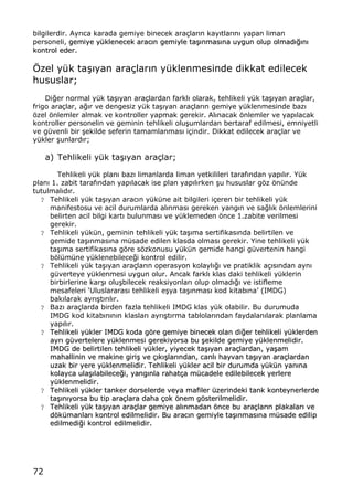 72
bilgilerdir. Ayr„ca karada gemiye binecek ara‡lar„n kay„tlar„n„ yapan liman
personeli, ggeemmiiyyee yy††kklleenneecceekk aarraacc„„nn ggeemmiiyyllee ttaa……„„nnmmaass„„nnaa uuyygguunn oolluupp oollmmaadd„„‚‚„„nn„„
kkoonnttrrooll eeddeerr..
ˆzel y†k ta…„yan ara‡lar„n y†klenmesinde dikkat edilecek
hususlar;
Di‚er normal y†k ta…„yan ara‡lardan farkl„ olarak, tehlikeli y†k ta…„yan ara‡lar,
frigo ara‡lar, a‚„r ve dengesiz y†k ta…„yan ara‡lar„n gemiye y†klenmesinde baz„
ƒzel ƒnlemler almak ve kontroller yapmak gerekir. Al„nacak ƒnlemler ve yap„lacak
kontroller personelin ve geminin tehlikeli olu…umlardan bertaraf edilmesi, emniyetli
ve g†venli bir …ekilde seferin tamamlanmas„ i‡indir. Dikkat edilecek ara‡lar ve
y†kler …unlard„r;
a) Tehlikeli y†k ta…„yan ara‡lar;
Tehlikeli y†k plan„ baz„ limanlarda liman yetkilileri taraf„ndan yap„l„r. Y†k
plan„ 1. zabit taraf„ndan yap„lacak ise plan yap„l„rken …u hususlar gƒz ƒn†nde
tutulmal„d„r.
?? Tehlikeli y†k ta…„yan arac„n y†k†ne ait bilgileri i‡eren bir tehlikeli y†k
manifestosu ve acil durumlarda al„nmas„ gereken yang„n ve sa‚l„k ƒnlemlerini
belirten acil bilgi kart„ bulunmas„ ve y†klemeden ƒnce 1.zabite verilmesi
gerekir.
?? Tehlikeli y†k†n, geminin tehlikeli y†k ta…„ma sertifikas„nda belirtilen ve
gemide ta…„nmas„na m†sade edilen klasda olmas„ gerekir. Yine tehlikeli y†k
ta…„ma sertifikas„na gƒre sƒzkonusu y†k†n gemide hangi g†vertenin hangi
bƒl†m†ne y†klenebilece‚i kontrol edilir.
?? Tehlikeli y†k ta…„yan ara‡lar„n operasyon kolayl„‚„ ve pratiklik a‡„s„ndan ayn„
g†verteye y†klenmesi uygun olur. Ancak farkl„ klas daki tehlikeli y†klerin
birbirlerine kar…„ olu…bilecek reaksiyonlar„ olup olmad„‚„ ve istifleme
mesafeleri ’Uluslararas„ tehlikeli e…ya ta…„nmas„ kod kitab„naŒ (IMDG)
bak„larak ayr„…t„r„l„r.
?? Baz„ ara‡larda birden fazla tehlikeli IMDG klas y†k olabilir. Bu durumuda
IMDG kod kitab„n„n„n klaslar„ ayr„…t„rma tablolar„ndan faydalan„larak planlama
yap„l„r.
?? TTeehhlliikkeellii yy††kklleerr IIMMDDGG kkooddaa ggƒƒrree ggeemmiiyyee bbiinneecceekk oollaann ddii‚‚eerr tteehhlliikkeellii yy††kklleerrddeenn
aayyrr„„ gg††vveerrtteelleerree yy††kklleennmmeessii ggeerreekkiiyyoorrssaa bbuu ……eekkiillddee ggeemmiiyyee yy††kklleennmmeelliiddiirr..
IIMMDDGG ddee bbeelliirrttiilleenn tteehhlliikkeellii yy††kklleerr,, yyiiyyeecceekk ttaa……„„yyaann aarraa‡‡llaarrddaann,, yyaa……aamm
mmaahhaalllliinniinn vvee mmaakkiinnee ggiirrii…… vvee ‡‡„„kk„„……llaarr„„nnddaann,, ccaannll„„ hhaayyvvaann ttaa……„„yyaann aarraa‡‡llaarrddaann
uuzzaakk bbiirr yyeerree yy††kklleennmmeelliiddiirr.. TTeehhlliikkeellii yy††kklleerr aacciill bbiirr dduurruummddaa yy††kk††nn yyaann„„nnaa
kkoollaayyccaa uullaa……„„llaabbiilleeccee‚‚ii,, yyaanngg„„nnllaa rraahhaatt‡‡aa mm††ccaaddeellee eeddiilleebbiilleecceekk yyeerrlleerree
yy††kklleennmmeelliiddiirr..
?? TTeehhlliikkeellii yy††kklleerr ttaannkkeerr ddoorrsseelleerrddee vveeyyaa mmaaffiilleerr ††zzeerriinnddeekkii ttaannkk kkoonntteeyynneerrlleerrddee
ttaa……„„nn„„yyoorrssaa bbuu ttiipp aarraa‡‡llaarraa ddaahhaa ‡‡ookk ƒƒnneemm ggƒƒsstteerriillmmeelliiddiirr..
?? TTeehhlliikkeellii yy††kk ttaa……„„yyaann aarraa‡‡llaarr ggeemmiiyyee aall„„nnmmaaddaann ƒƒnnccee bbuu aarraa‡‡llaarr„„nn ppllaakkaallaarr„„ vvee
ddƒƒkk††mmaannllaarr„„ kkoonnttrrooll eeddiillmmeelliiddiirr.. BBuu aarraacc„„nn ggeemmiiyyllee ttaa……„„nnmmaass„„nnaa mm††ssaaddee eeddiilliipp
eeddiillmmeeddii‚‚ii kkoonnttrrooll eeddiillmmeelliiddiirr..
 