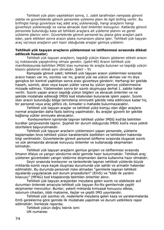 74
Tehlikeli y†k plan„ yap„ld„ktan sonra, 1. zabit taraf„ndan rampada gƒrevli
zabite ve g†vertelerde gƒrevli personele y†kleme plan„ ile ilgili brifing verilir. Bu
brifingte hangi g†verteye ka‡ adet ara‡ y†klenece‚i, hangi ara‡lar„n hangi
g†verteye y†klenece‚i ve varsa al„nacak ƒzel ƒnlemler konu…ulur. Katlarda gƒrevli
personele bulundu‚u kata ait tehlikeli ara‡lara ait y†kleme plan„n„ ve genel
y†kleme plan„n„ verir. G†vertelerde gƒrevli personel bu plana gƒre ara‡lar„ park
eder, park ettikten sonra arac„n plaka numaras„n„ plana i…ler. Tehlikeli y†k ta…„yan
ara‡ ve/veya ara‡lar„n yeri haz„r oldu‚unda ara‡lar gemiye y†klenir.
Tehlikeli yƒk ta€•yan ara‚lar•n yƒklenmesi ve istiflenmesi s•ras•nda dikkat
edilecek hususlar;
Tehlikeli y†k ta…„yan ara‡lar„n, ta…„d„‚„ y†k†n klas„n„ gƒsteren etiketi arac„n
†‡ noktas„nda yap„…t„r„lm„… olmas„ gerekir. (…ekil-90) Arac„n tehlikeli y†k
manifestosunda belirtilen IMDG klas numaras„ ile ara‡ta bulunan ve ta…„d„‚„ y†k†n
klas„n„ gƒsteren etiket ayn„ olmal„d„r. •ekil ‹ 91
RRaammppaaddaa ggƒƒrreevvllii zzaabbiitt;; tteehhlliikkeellii yy††kk ttaa……„„yyaann aarraacc„„nn yy††kklleennmmeessii ss„„rraass„„nnddaa
aarraacc„„nn hhaassaarr„„ vvaarr mm„„,, ss„„zz„„nntt„„ss„„ vvaarr mm„„,, ggrraann††ll yy††kk iissee yy††kk††nn aakkmmaass„„ vvaarr mm„„ ddiiyyee
ggeennii……lliiccee bbiirr kkoonnttrrooll yyaapptt„„kkttaann ssoonnrraa aarraacc„„ gg††vveerrtteeyyee ggƒƒnnddeerriirr.. HHeerrhhaannggii bbiirr ……eekkiillddee
hhaassaarrll„„,, ss„„zz„„nntt„„ll„„,, aakkaann vveeyyaa kkaayyaann yy††kklleerr vvaarrssaa bbuu yy††kk††nn ggeemmiiyyee yy††kklleennmmeessiinnee
mm††ssaaddee eeddiillmmeezz.. YY††kklleemmeeddeenn ssoonnrraa bbiirr ss„„zz„„nntt„„ oolluu……mmuu……ssaa ddeerrhhaall 11.. zzaabbiittee hhaabbeerr
vveerriilliirr.. SS„„zz„„nntt„„ yyaappaann aarraacc„„nn ttaa……„„dd„„‚‚„„ yy††kk††nn bbiillggiilleerrii vvee aall„„nnaaccaakk ƒƒnnlleemmlleerr vvee nnee
……eekkiillddee mm††ddaahhaallee eeddiilleeccee‚‚ii IIMMDDGG kkoodd kkiittaabb„„nnddaann bbuulluunnaarraakk ii……lleemm yyaapp„„ll„„rr.. SS„„zz„„nntt„„
oollaann aarraacc„„nn bbuulluunndduu‚‚uu bbƒƒllggee tteemmiizzlleenniipp eemmnniiyyeettllii ……eekkiillddee nneettaa eeddiilliinncceeyyee kkaaddaarr hhii‡‡
bbiirr ppeerrssoonneell vveeyyaa aarraa‡‡ ……ƒƒffƒƒrr†† vvbb.. kkiimmsseelleerr oo mmaahhaallddee bbuulluunnmmaayyaaccaakktt„„rr..
TTeehhlliikkeellii yy††kk ttaa……„„yyaann aarraa‡‡llaarr vvee tteehhlliikkeellii yy††kkee kkoomm……uu oollaann ddii‚‚eerr aarraa‡‡llaarraa
nnoorrmmaall aarraa‡‡llaarrddaann ddaahhaa ffaazzllaa llaasshhiinngg yyaapp„„llmmaall„„dd„„rr.. BBuu aarraa‡‡llaarr gg††vveennllii bbiirr ……eekkiillddee
bbaa‚‚llaann„„pp yy††kklleerr eemmnniiyyeettee aall„„nnaaccaakktt„„rr..
KKoonntteeyynneerrlleerr„„nn ii‡‡eerriissiinnddee ttaa……„„nnaann tteehhlliikkeellii yy††kklleerr IIMMDDGG kkooddŒŒddaa bbeelliirrttiilleenn
kkuurraallllaarr ‡‡eerr‡‡eevveessiinnddee ttaa……„„nn„„rr.. ••††pphheellii bbiirr dduurruumm oolldduugguunnddaa IIMMDDGG kkooddŒŒaa vveeyyaa yyeettkkiillii
oottoorriitteelleerree bbaa……vvuurruullmmaall„„dd„„rr..
TTeehhlliikkeellii yy††kk ttaa……„„yyaann aarraaccllaarr„„nn yy††kklleemmeessiinnii yyaappaann ppeerrssoonneellee,, yy††kklleemmee
bbaa……llaammaaddaann ƒƒnnccee tteehhlliikkeellii yy††kk††nn kkaarraakktteerriissttiikk ƒƒzzeelllliikklleerrii vvee tteehhlliikkeelleerrii hhaakkkk„„nnddaa
bbiillggii vveerriillmmeelliiddiirr.. GG††vveerrtteelleerrddee ggƒƒrreevvllii ppeerrssoonneell iissttiifflleemmee ss„„rraass„„nnddaa oolluu……aaccaakk ss„„zz„„nntt„„
vvee yy††kk aakkmmaass„„nnddaa aall„„nnaaccaakk kkoorruuyyuuccuu ƒƒnnlleemmlleerr vvee kkuullllaannaaccaa‚‚„„ eekkiippmmaannllaarr„„
bbiillmmeelliiddiirr..
TTeehhlliikkeellii yy††kk ttaa……„„yyaann aarraa‡‡llaarr„„nn ggeemmiiyyee ggiirrii……lleerrii vvee iissttiifflleennmmeessii ss„„rraass„„nnddaa
lliimmaann„„nn iittffaaiiyyee vvee yyaanngg„„nn ssƒƒnndd††rrmmee eekkiibbii ggeemmiiddee hhaazz„„rr bbuulluunnmmaall„„dd„„rr.. TTeehhlliikkeellii aarraa‡‡
yy††kklleenneenn gg††vveerrtteeddeekkii yyaanngg„„nn ssƒƒdd††rrmmee eekkiippmmaannllaarr„„ ddaaiimmaa kkuullllaann„„mmaa hhaazz„„rr oollmmaall„„dd„„rr..
SSeeyyiirr ss„„rraass„„nnddaa kkoonntteeyynneerr vvee ttaannkkeerrlleerrddee ttaa……„„nnaann tteehhlliikkeellii yy††kklleerrddee bb††yy††kk
mmiikkttaarrddaa ss„„zz„„nntt„„ vveeyyaa kkaa‡‡aakk oolluu……mmaass„„ dduurruummuunnddaa yy††kk ssaahhiibbii vvee aarrmmaattƒƒrr hhaabbeerrddaarr
eeddiillmmeelliiddiirr.. BBuu dduurruummddaa ppeerrssoonneellii rriisskkee aattmmaaddaann ••ggeemmiilleerrllee ttaa……„„nnaann tteehhlliikkeellii
ee……yyaallaarrddaa uuyygguullaannaaccaakk aacciill dduurruumm pprroosseedd††rrlleerrii•• ((EEmmSS)) vvee ••tt„„bbbbii iillkk yyaarrdd„„mm
kk„„llaavvuuzzuu•• ((MMFFAAGG)) kkoodd kkiittaappllaarr„„nnddaa bbeelliirrttiilleenn ƒƒnnlleemmlleerr aall„„nn„„rr..
TTeehhlliikkeellii yy††kk ttaa……„„yyaann aarraa‡‡llaarrddaann mmeeyyddaannaa ggeelleenn ss„„zz„„nntt„„ vvee oollaabbiilleecceekk aacciill
dduurruummllaarr„„ ƒƒnnlleemmeekk aammaacc„„yyllaa tteehhlliikkeellii yy††kk ttaa……„„yyaann RRoo--RRoo ggeemmiilleerriinnddee ‡‡ee……iittllii
eekkiippmmaannllaarr mmeevvccuuttttuurr.. BBuunnllaarr;; yyeetteerrllii mmiikkttaarrddaa kkiimmyyaassaall kkoorruuyyuuccuu eellbbiissee,,
ssoolluunnuumm cciihhaazzllaarr„„,, tt„„bbbbii mmaallzzeemmee,, iillaa‡‡llaarr vvee ‡‡ee……iittllii IIMMOO yyaayy„„nnllaarr„„dd„„rr..
TTeehhlliikkeellii yy††kk ss„„zz„„nntt„„ss„„ vvbb.. nneeddeennlleerrllee mmeeyyddaannaa ggeelleenn kkaazzaa vvee yyaarraallaannmmaallaarrddaa
EEmmSS ggeerreekklleerriinnee ggƒƒrree ggeemmiiddee iillkk mm††ddaahhaallee yyaapp„„llmmaall„„ vvee dduurruumm yyeettkkiilliilleerree rraappoorr
eeddiillmmeelliiddiirr.. VVeerriilleecceekk rraappoorrddaa;;
TTeehhlliikkeellii yy††kk††nn ddoo‚‚rruu tteekknniikk iissmmii
UUNN nnuummaarraass„„
 