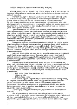 77
c) A‚„r, dengesiz, a‡„k ve standart d„…„ ara‡lar;
A‚„r y†k ta…„yan ara‡lar, dengesiz y†k ta…„yan ara‡lar, a‡„k ve standart d„…„ y†k
ta…„yan ara‡lar„n y†kleme planlamas„, y†klenmesi ve istiflenmesi s„ras„nda dikkat
edilecek hususlar;
Standart d„…„, a‡„k ve dengesiz y†k ta…„yan ara‡lar„n park edilece‚i yerler
bu tip ara‡lar„n ƒl‡†lerine, a‚„rl„klar„na ve ƒzelliklerine gƒre belirlenir. Bu gibi
ara‡lar m†mk†n oldu‚u ƒl‡†de yer kayb„ olmayacak …ekilde istiflenmelidir.
ˆrne‚in: y†ksekli‚i di‚er ara‡lardan daha az olanlar rampa altlar„na al„n„r. A‚„r
y†k ta…„yan ve/veya normalden geni… ve uzun olan lowbed gibi ara‡lar sadece giri…
g†vertesine ve mukavemetin en fazla oldu‚u alabandalara veya ana rampaya
yak„n olacak …ekilde istifleme yap„l„r.
€€‡‡eerriissiinnddee tteehhlliikkeellii yy††kk bbuulluunnmmaayyaann ttaannkkeerrlleerr,, mmaaffii ††zzeerriinnddeekkii kkoonntteeyynneerr
cciinnssii ttaannkkllaarr„„nn ttaa……„„dd„„‚‚„„ bbiittkkiisseell yyaa‚‚,, gglliisseerrooll ggiibbii yy††kklleerrddee oolluu……aaccaakk hhaassaarr kkoollaayyccaa
tt††mm yy††kklleerree vvee gg††vveerrtteeyyee yyaayy„„ll„„rr.. GG††vveerrtteeyyee yyaayy„„llaaccaakk oollaann bbuu ggiibbii,, yyaa‚‚ vvbb.. ss„„vv„„llaarr
gg††vveerrtteenniinn ggeennii…… bbiirr aallaann„„nnaa yyaayy„„llaarraakk kkaayymmaa eettkkiissii yyaappaaccaa‚‚„„nnddaann ppeerrssoonneell vvee
ddii‚‚eerr aarraa‡‡llaarr ii‡‡iinn bb††yy††kk tteehhlliikkee oolluu……ttuurraabbiilliirr.. BBuu ggiibbii yy††kklleerr hheerr zzaammaann hhaassaarr vvee
kkaazzaa rriisskkiinniinn aazz oolldduu‚‚uu gg††vveerrtteelleerree yy††kklleennmmeelliiddiirr.. IIss„„tt„„cc„„ll„„ ttaannkkllaarrddaa ddii‚‚eerr ttaannkk
yy††kklleerr ggiibbii ƒƒzzeell ddiikkkkaatt ggeerreekkttiirriirr..
••zzeerrlleerriinnddee bbuullllddoozzeerr,, ii…… mmaakkiinneessii vveeyyaa kkrreeyynn ggiibbii aa‡‡„„kk yy††kk ttaa……„„yyaann aarraa‡‡llaarr
gg††vveerrtteeyyee yy††kklleennmmeessii ss„„rraass„„nnddaa aarraa‡‡ vvee gg††vveerrttee aarraass„„nnddaa oolluu……aann kk††‡‡††kk ss††rrtt††nnmmee
kkaattssaayy„„ss„„nnddaann ddoollaayy„„ yy††kk hheerr zzaammaann kkaayymmaa ee‚‚iilliimmiinnddeeddiirr.. BBuu ggiibbii aarraa‡‡llaarr
yy††kklleennmmeeddeenn ƒƒnnccee ‡‡ookk iiyyii llaasshh„„nngg yyaapp„„llmm„„…… oollmmaass„„ ggeerreekkiirr.. BBuu yy††kklleerr aarraacc„„nn
††sstt††nnddee kkaayymmaass„„nn„„ ƒƒnnlleeyyeecceekk ttaahhttaa,, llaassttiikk vvbb dduunnnnaaggee mmaallzzeemmeelleerrii kkuullllaann„„llaarraakk
yy††kklleennmm„„…… oollmmaall„„dd„„rr..
BBoorruu,, ppiikk ddeemmiirr,, ppllaakkaa ssaa‡‡,, rruulloo ssaa‡‡ ggiibbii aa‡‡„„kk yy††kk ttaa……„„yyaann aarraa‡‡llaarr„„nn yy††kklleerriinnii
‡‡ookk iiyyii llaasshhiinngg yyaappmm„„…… oollmmaass„„ ggeerreekkiirr.. BBuu aarraa‡‡llaarr yy††kklleennmmeeddeenn ƒƒnnccee kkoonnttrrooll
eeddiillmmeellii ee‚‚eerr ggeemmii ……aarrttllaarr„„nnaa uuyygguunn llaasshhiinngg yyaapp„„llmmaamm„„…… iissee ffiirrmmaa yyeettkkiilliilleerrii iillee
tteemmaass kkuurruupp uuyygguunn llaasshhiinngg yyaapp„„llmmaass„„ ssaa‚‚llaannmmaall„„ bbuu mm††mmkk††nn ddee‚‚iill iissee ggeemmiiyyee
yy††kklleennmmeemmeelliiddiirr..
FFaarrkkll„„ aa‚‚„„rrll„„kkllaarrddaa yy††kk yy††kklleemmii…… bbiirr aarraacc„„nn yy††kk††nn††nn iissttiifflleennmmeessiinnddee aa‚‚„„rr
yy††kkeerr hhaaffiiff yy††kklleerriinn ††sstt††nnddee kkaallmmaass„„ nneeddeenniiyyllee vveeyyaa yy††kk††nn cciinnssiinnddeenn ddoollaayy„„ aa‚‚„„rrll„„kk
mmeerrkkeezzii ‡‡ookk yyuukkaarr„„ddaa oollaaccaakktt„„rr.. BBuu ggiibbii yy††kk††nn††nn ddeevvrriillmmee iihhttiimmaallii oollaann bbuu tt††rr
aarraa‡‡llaarr ggeemmiiddee eenn aazz hhaarreekkeettiinn oollaaccaa‚‚„„ bbƒƒll††mmlleerree yy††kklleennmmeelliiddiirr.. ˆˆrr:: ggeemmiinniinn bbaa……--
kk„„‡‡ vvee oorrttaa mmeerrkkeezz hhaatttt„„nnaa vvee ssuu sseevviiyyeessiinnee yyaakk„„nn yyeerrlleerree yy††kklleennmmeelliiddiirr.. BBuu tt††rr
yy††kklleerree ƒƒrrnneekk;;
?? AAss„„ll„„ yy††kklleerr ((eettlleerr vveeyyaa ppllaakkaa ccaamm ggiibbii))
?? YY††kksseekk aarraa‡‡llaarr
?? BBiirrllee……iikk hhaassaatt yy††kklleerr
CCaannll„„ hhaayyvvaann ttaa……„„yyaann aarraa‡‡llaarrddaa hhaayyvvaannllaarr„„nn iiyyiiccee eemmnniiyyeettee aall„„nnmm„„…… oollmmaass„„,,
bbuu aarraa‡‡llaarr„„nn ppaarrkk eeddiilleeccee‚‚ii yyeerrlleerriinn yyeetteerrllii vvee uuyygguunn hhaavvaallaanndd„„rrmmaa yyaapp„„llmmaass„„
ggeerreekkiirr.. HHaayyvvaannllaarr ii‡‡iinn sseeffeerr ssoonnuunnaa yyeetteecceekk mmiikkttaarrddaa yyeemm vvee ssaammaannllaarr
bbuulluunnmmaall„„dd„„rr.. HHaayyvvaannllaarr„„nn yyeemmlleennmmeessii vvee bbaakk„„mm„„ ii‡‡iinn ggeemmiiddee bbiirr aarraa‡‡ yyeettkkiilliissii
bbuulluunnmmaass„„ ggeerreekkiirr.. AArraa‡‡ vvee aarraa‡‡llaarr„„nn bbuulluunndduu‚‚uu yyeerree hheerr zzaammaann eemmnniiyyeettllii vvee
gg††vveennllii bbiirr uullaa……„„mm ssaa‚‚llaannmmaall„„dd„„rr..
A‚„r tonajl„ y†k ta…„yan araclar„n gemiye y†klenmesinde dikkat edilecek
noktalar;
A‚„r y†k ta…„yan ara‡ sorumlular„, ta…„d„klar„ y†klerini en iyi …ekilde
emniyete almak ve lashingini yapmak zorundad„r. Gemi kaptan„ ve/veya y†klemeyi
y†r†ten 1.zabit y†k†n lashinginin uygun yap„lmad„‚„n„ gƒrd†klerinde, ara‡
yetkilisinden y†k†n uygun …ekilde lashing yap„lmas„n„ isterler. Sƒzkonusu ara‡lar
 