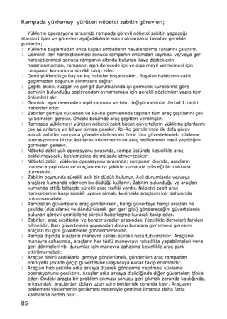 85
Rampada y†klemeyi y†r†ten nƒbetci zabitin gƒrevleri;
Y†kleme operasyonu s„ras„nda rampada gƒrevli nƒbetci zabitin yapaca‚„
standart i…ler ve gƒrevleri a…a‚„dakilerle s„n„rl„ olmamakla beraber genelde
…unlard„r;
? Y†kleme ba…lamadan ƒnce kapal„ ambarlar„n havaland„rma fanlar„n„ ‡al„…t„r„r.
? Geminin ileri hareketlenmesi sonucu rampan„n r„ht„mdan kaymas„ ve/veya geri
hareketlenmesi sonucu rampan„n alt„nda bulunan ilave desteklerin
hasarlanmamas„, rampan„n a…„r„ derecede i‡e ve d„…a meyil vermemesi i‡in
rampan„n konumunu s†rekli takip eder.
? Gemi y†klendik‡e ba… ve k„‡ halatlar bo…alacakt„r. Bo…alan halatlar„n vakit
ge‡irmeden bo…unun al„nmas„n„ sa‚lar.
? ‰e…itli ak„nt„, r†zgar ve gel-git durumlar„nda iyi gemicilik kurallar„na gƒre
geminin bulundu‚u pozisyondan oynamamas„ i‡in gerekli gƒzlemleri yap„p t†m
ƒnlemleri al„r.
? Geminin a…„r„ derecede meyil yapmas„ ve trim de‚i…tirmesinde derhal 1.zabiti
haberdar eder.
? Zabitler gemiye y†klenen ve Ro-Ro gemilerinde ta…„nan t†m ara‡ ‡e…itlerini ‡ok
iyi bilmeleri gerekir. ˆnceki bƒl†mde ara‡ ‡e…itleri verilmi…tir.
? Rampada y†klemeyi y†r†ten nƒbetci zabit b†t†n g†vertelerin y†kleme planlar„n„
‡ok iyi anlam„… ve biliyor olmas„ gerekir. Ro-Ro gemilerinde ilk defa gƒrev
alacak zabitler rampada gƒrevlendirilmeden ƒnce t†m g†vertelerdeki y†kleme
operasyonuna bizzat kat„larak y†klemenin ve ara‡ istiflemenin nas„l yap„ld„‚„n„
gƒrmeleri gerekir.
? Nƒbetci zabit y†k operasyonu s„ras„nda, rampa †st†nde kesinlikle ara‡
bekletmeyecek, beklemesine de m†sade etmeyecektir.
? Nƒbetci zabit, y†kleme operasyonu s„ras„nda; rampan„n d„…„nda, ara‡lar„n
manevra yapt„klar„ ve ara‡lar„ en iyi …ekilde kumanda edece‚i bir noktada
durmal„d„r.
? Zabitin boynunda s†rekli as„l„ bir d†d†k bulunur. Acil durumlarda ve/veya
ara‡lara kumanda ederken bu d†d†‚† kullan„r. Zabitin bulundu‚u ve ara‡lar„
kumanda etti‚i bƒlgede s†rekli ara‡ trafi‚i vard„r. Nƒbetci zabit ara‡
hareketlerine kar…„ s†rekli uyan„k olmal„, kesinlikle ara‡lar„n kƒr sahas„nda
bulunmamal„d„r.
? Rampadan g†vertelere ara‡ gƒnderirken, hangi g†verteye hangi ara‡lar„ ne
…ekilde (d†z olarak ve dƒnd†r†lerek geri geri gibi) gƒnderece‚ini g†vertelerde
bulunan gƒrevli gemicilerle s†rekli haberle…me kurarak takip eder.
? Zabitler, ara‡ ‡e…itlerini ve benzer ara‡lar aras„ndaki (ƒzellikle dorseler) farklar„
bilmelidir. Baz„ g†vertelerin yap„s„ndan dolay„ buralara girmemesi gereken
ara‡lar„ bu gibi g†vertelere gƒndermemelidir.
? Rampa d„…„nda ara‡lar„n manevra sahas„ s†rekli neta tutulmal„d„r. Ara‡lar„n
manevra sahas„nda, ara‡lar„n her t†rl† manevray„ rahatl„kla yapabilmeleri veya
geri dƒnmeleri vb. durumlar i‡in manevra sahas„na kesinlikle ara‡ park
ettirilmemelidir.
? Ara‡lar belirli aral„klarla gemiye gƒnderilmeli, gƒnderilen ara‡ rampadan
emniyetli …ekilde ge‡ip g†vertesine ula…„ncaya kadar takip edilmelidir.
? Ara‡lar„ h„zl„ …ekilde arka arkaya dizerek gƒnderme yap„lmas„ y†kleme
operasyonunu geciktirir. Ara‡lar arka arkaya dizildi‚inde di‚er g†verteleri bloke
eder. ˆndeki ara‡ta bir problem ‡„kmas„ sonucu geri ‡„kmak zorunda kald„‚„nda,
arkas„ndaki ara‡lardan dolay„ uzun s†re beklemek zorunda kal„r. Ara‡lar„n
beklemesi y†klemenin gecikmesi nedeniyle geminin limanda daha fazla
kalmas„na neden olur.
 
