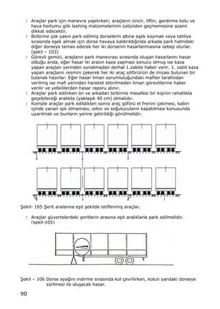 90
? Ara‡lar park i‡in manevra yap„l„rken; ara‡lar„n zincir, liftin, gerdirme kolu ve
hava hortumu gibi lashing malzemelerinin †st†nden ge‡memesine azami
dikkat edecektir.
? Birbirine ‡ok yak„n park edilmi… dorselerin alt„na e…ek koymak veya tahliye
s„ras„nda e…ek almak i‡in dorse havaya kald„r„ld„‚„nda arkada park halindeki
di‚er dorseye temas ederek her iki dorsenin hasarlanmas„na sebep olurlar.
(…ekil ‹ 103)
? Gƒrevli gemici, ara‡lar„n park manevras„ s„ras„nda olu…an hasarlar„n„ hasar
oldu‚u anda, e‚er hasar iki arac„n kaza yapmas„ sonucu olmu… ise kaza
yapan ara‡lar„ yerinden oynatmadan derhal 1.zabite haber verir. 1. zabit kaza
yapan ara‡lar„n resmini ‡ekerek her iki ara‡ sƒfƒr†n†n de imzas„ bulunan bir
tutanak haz„rlar. E‚er hasar liman sorumlulu‚undaki mafiler taraf„ndan
verilmi… ise mafi yerinden hareket ettirilmeden liman gƒrevlilerine haber
verilir ve yetkililerden hasar raporu al„n„r.
? Ara‡lar park edilirken ƒn ve arkadan birbirine mesafesi bir ki…inin rahatl„kla
ge‡ebilece‚i aral„kta (yakla…„k 40 cm) olmal„d„r.
? Komple ara‡lar park edildikten sonra ara‡ …ƒfƒr† el frenini ‡ekmesi, kabin
i‡inde yanan „…„k olmamas„, „s„t„c„ ve so‚utucular„n kapat„lmas„ konusunda
uyar„lmal„ ve bunlar„n yerine getirildi‚i gƒr†lmelidir.
•ekil- 105 •erit aralar„na e…it …ekilde istiflenmi… ara‡lar.
? Ara‡lar g†vertelerdeki …eritlerin aras„na e…it aral„klarla park edilmelidir.
(…ekil-105)
•ekil ‹ 106 Dorse aya‚„n„ indirme s„ras„nda kol ‡evrilirken, kolun yandaki dorseye
s†rtmesi ile olu…acak hasar.
 