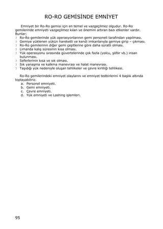 95
RO-RO GEM€S€NDE EMN€YET
Emniyet bir Ro-Ro gemisi i‡in en temel ve vazge‡ilmez olgudur. Ro-Ro
gemilerinde emniyeti vazge‡ilmez k„lan ve ƒnemini art„ran baz„ etkenler vard„r.
Bunlar;
? Ro-Ro gemilerinde y†k operasyonlar„n„n gemi personeli taraf„ndan yap„lmas„.
? Gemiye y†klenen y†k†n hareketli ve kendi imkanlar„yla gemiye girip ‹ ‡„kmas„.
? Ro-Ro gemilerinin di‚er gemi ‡e…itlerine gƒre daha s†ratli olmas„.
? Limanda kal„… s†resinin k„sa olmas„.
? Y†k operasyonu s„ras„nda g†vertelerinde ‡ok fazla (yolcu, …ƒfƒr vb.) insan
bulunmas„.
? Seferlerinin k„sa ve s„k olmas„.
? S„k yana…ma ve kalkma manevras„ ve halat manevras„.
? Ta…„d„‚„ y†k nedeniyle olu…an tehlikeler ve ‡evre kirlili‚i tehlikesi.
Ro-Ro gemilerindeki emniyet olaylar„n„ ve emniyet tedbirlerini 4 ba…l„k alt„nda
toplayabiliriz.
a. Personel emniyeti.
b. Gemi emniyeti.
c. ‰evre emniyeti.
d. Y†k emniyeti ve Lashing i…lemleri.
 