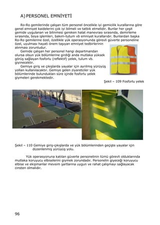 96
A)PERSONEL EMN€YET€
Ro-Ro gemilerinde ‡al„…an t†m personel ƒncelikle iyi gemicilik kurallar„na gƒre
genel emniyet kaidelerini ‡ok iyi bilmeli ve tatbik etmelidir. Bunlar her ‡e…it
gemide uygulanan ve bilinmesi gereken halat manevras„ s„ras„nda, demirleme
s„ras„nda, boya i…lemleri, bak„m-tutum vb emniyet kurallar„d„r. Bunlardan ba…ka
Ro-Ro gemilerine ƒzel, ƒzellikle y†k operasyonunda gƒrevli g†verte personeline
ƒzel, uyulmas„ hayati ƒnem ta…„yan emniyet tedbirlerinin
al„nmas„ zorunludur.
Gemide ‡al„…an her personel hangi departmandan
olursa olsun y†k bƒl†mlerine girdi‚i anda mutlaka y†ksek
gƒr†… sa‚layan fosforlu (reflekt„f) yelek, tulum vb.
giyinecektir.
Gemiye giri… ve ‡„k„…larda yayalar i‡in ayr„lm„… y†r†y†…
yollar„ kullan„lacakt„r. Gemiye gelen ziyaretciler y†k
bƒl†mlerinde bulunduklar„ s†re i‡inde fosforlu yelek
giymeleri gerekmektedir.
•ekil ‹ 109 Fosforlu yelek
•ekil ‹ 110 Gemiye giri…-‡„k„…larda ve y†k bƒl†mlerinden ge‡i…te yayalar i‡in
d†zenlenmi… y†r†y†… yolu.
Y†k operasyonuna kat„lan g†verte personelinin t†m† gƒrevli olduklar„nda
mutlaka koruyucu elbiselerini giymek zorundad„r. Personelin giyece‚i koruyucu
elbise ve ekipmanlar mevsim …artlar„na uygun ve rahat ‡al„…may„ sa‚layacak
cinsten olmal„d„r.
 