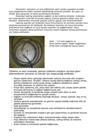 99
Personelin, yolcular„n ve ara‡ …ƒfƒrlerinin gemi i‡inde uyacaklar„ kurallar
veya bilgilendirme notlar„ herkesin gƒrebilece‚i yerlerde olmal„d„r. Bu uyar„ ve
ikazlar gemi giri…inde ve b†t†n g†vertelerde olmal„d„r.
Kullan„lan lashing ekipmanlar„ sa‚lam ve test edilmi… olmal„d„r. Kullan„lan
t†m ekipmanlar„n †zerinde emniyetli ‡al„…ma y†k†n† gƒsteren etiket veya not
olmal„d„r. Ekipmanlara emniyetli ‡al„…ma y†k†n† a…acak y†k bindirilmemelidir.
Lashing yapmak i‡in kullan„lan hava hortumlar„n„n ek yerinden ‡„kmas„ veya
kesilmesi personel i‡in bir tehlikedir. Bu tehlikeyi ƒnlemek i‡in hava hortumlar„
birbirlerine h„zl„ ba‚lama ve hava kesme kaplinleri ile ba‚lanmal„d„r. Hava
hortumlar„ ara‡lar„n alt„na ‡ekilirken hortumun keskin kƒ…elere s†rt†p kesilmemesi
i‡in dikkat edilmelidir.
•ekil ‹ 113 H„zl„ ba‚lant„ ve
hava kesme kaplini. Kaplin ba‚lant„lar„
birbirinden ayr„ld„‚„nda havay„ keser.
YY††kklleemmee vvee sseeyyiirr ss„„rraass„„nnddaa,, ggeemmiiyyee yy††kklleenneenn aarraa‡‡llaarr„„nn vvee//vveeyyaa ggeemmii
eekkiippmmaannllaarr„„nn„„nn ppeerrssoonneell vvee yyoollccuullaarr ii‡‡iinn oolluu……ttuurraaccaa‚‚„„ tteehhlliikkeelleerr;;
?? DDiizzaayynn oollaarraakk ddeenniizz yyoollccuulluu‚‚uu bbaakk„„mm„„nnddaann yyeetteerrssiizz dduurruummddaa oollaann aarraa‡‡llaarr„„nn
ggeemmiiyyee yy††kklleennmmeessii.. ˆˆrrnnee‚‚iinn:: YYeetteerrssiizz ssaayy„„ddaa llaasshhiinngg bbaa‚‚llaammaa nnookkttaass„„ oollmmaass„„,,
llaasshhiinngg nnookkttaallaarr„„nn„„nn yyaannll„„…… yyeerrddee oollmmaass„„,, bbaa‚‚llaammaa nnookkttaallaarr„„nn„„nn yyeetteerrllii
kkuuvvvveettddee oollmmaammaass„„ vvee yyeetteerrssiizz ffrreenn ssiisstteemmii..
?? AArraaccaa kkƒƒtt†† yy††kklleennmmii…… yy††kk,, aarraaccaa kkƒƒtt†† iissttiiff eeddiillmmii…… yy††kk,, aarraa‡‡ttaa yyeetteerrllii ……eekkiillddee
eemmnniiyyeettee aall„„nnmmaamm„„…… vvee ssaa‚‚llaamm bbaa‚‚llaannmmaamm„„…… yy††kk..
?? TTaannkkeerr ddoorrsseelleerrddee vvee ttaannkkllaarrddaa oolluu……aann sseerrbbeesstt ssaatt„„hh eettkkiissii vvee ttaannkk
kkoonntteeyynneerrlleerriinn bbaa‚‚llaanntt„„llaarr„„nn„„nn ggeevv……eekk oollmmaass„„..
?? SSaa‚‚llaamm vvee eemmnniiyyeettllii kkiilliittlleemmee dd††zzeennee‚‚ii oollmmaayyaann rraammppaa,, aassaannssƒƒrr,, bbaa…… vvee kk„„‡‡
rraammppaallaarr..
?? YYeetteerrssiizz gg††vveerrttee aayydd„„nnllaattmmaallaarr„„ vvee ggeemmiinniinn yyaapp„„ssaall ƒƒzzeellllii‚‚ii nneeddeenniiyyllee kkƒƒtt†† bbiirr
……eekkiillddee ppllaannllaannmm„„…… gg††vveerrtteelleerr..
?? IIssllaakk gg††vveerrtteelleerr..
?? GG††vveerrtteelleerrddee vvee rraammppaallaarrddaa bbuulluunnaann aarraa‡‡ hhaarrkkeettlleerriinniinn ddeenneettlleennmmeessiinniinn
yyeetteerrssiizzllii‚‚ii..
?? GG††vveerrttee vvee rraammppaallaarrddaakkii aarraa‡‡llaarr„„nn ggeerrii ggeerrii ‡‡aall„„……tt„„rr„„llmmaass„„ vvee ggeerriissiinnddee bbuulluunnaann
ƒƒll†† bbƒƒllggeelleerr..
?? AArraa‡‡llaarr„„nn ffrreenn ssiisstteemmlleerriinnii ddoo‚‚rruu kkuullllaannaammaammaaddaann ddoollaayy„„ oolluu……aann hhaattaa..
?? AArraa‡‡ ssƒƒffƒƒrr††nn††nn mmaanneevvrraaddaa yyeetteerrssiizz kkaallmmaass„„,, ssaarrhhoo…… oollmmaass„„ vvee mmaanneevvrraa
yyeetteennee‚‚iinniinn oollmmaammaass„„..
?? AArraacc„„nn yyaannll„„…… vvee eemmnniiyyeettssiizz ……eekkiillddee bbaa‚‚llaannmmaass„„..
 