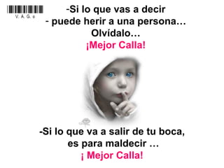 Si lo que vas a decir puede herir a una persona… Olvídalo… ¡Mejor Calla! -Si lo que va a salir de tu boca, es para maldecir … ¡ Mejor Calla! 