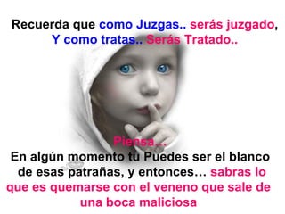 Recuerda que  como Juzgas..   serás juzgado , Y como tratas..   Serás Tratado.. Piensa… En algún momento tu Puedes ser el blanco de esas patrañas, y entonces…  sabras lo que es quemarse con el veneno que sale de  una boca maliciosa   