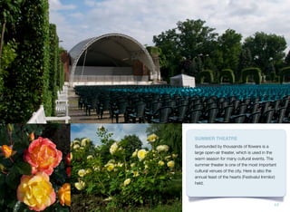 SUMMER THEATRE
Surrounded by thousands of ﬂowers is a
large open-air theater, which is used in the
warm season for many cultural events. The
summer theater is one of the most important
cultural venues of the city. Here is also the
annual feast of the hearts (Festivalul Inimilor)
held.
17
 