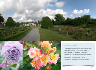 SPECIFICATIONS
The park is home to 9,000 rose bushes, 450
trees and shrubs, 11,000 m² of lawns, 77
benches and 12 pergolas. The park is
watered by a computerized irrigation system.
Because of the Rose Park, one of
Timisoara's nicknames is "City of Roses"
23
 