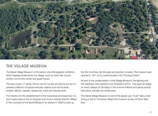 THE VILLAGE MUSEUM
The Banat Village Museum is Romania's only ethnographic exhibition,
which displays all elements of a village, such as town hall, church,
school, community center and guest house.
The area covers 17 acres. Shown are 52 houses and farms and an im-
pressive collection of typical everyday objects such as furniture,
clothes, fabrics, carpets, appliances, tools and manual work.
The initiative for the establishment of the impressive and expansive mu-
seum goes back to the art historian and church restorer Ioachim Miloia.
In the courtyard of the Banat Museum he started in 1928 to build up
the ﬁrst churches, farmhouses and wooden crosses. The museum was
opened in 1971 at its current location, the "Hunting Forest".
As part of the modernization of the Village Museum, the lighting and
the walkways were started to be renewed in 2012. The open-air stage,
on which always on Sundays in the summer folklore and dance events
take place, will also be modernized.
The Banat Village Museum is one of the places you "must" take a look
during a visit to Timisoara. Reach the museum by bus 45 (from Bas-
tion).
25
 