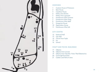 OVERVIEW
1 	 Customs House of Timisoara
2 	 Bata House
3 	 Capalnas House
4 	 Pottery from Birchis
5 	 Pottery from Jupanesti
6 	 Farmhouse of the Cavaran
7 	 Farmhouse of the Visag
8 	 Farmhouse of the Jebel
9 	 Hungarian House
10 	 Deportation House
11 	 Farmhouse of the Zolt
CITY CENTRE
12 	 National Hall
13 	 City Hall
14 	 Church from Topla
15 	 Inn
16 	 School
CRAFT AND TECHN. BUILDINGS
17 	 Oilpress
18 	 Oilpress from Luncani
19 	 Oilpress from Satu-Mic- Victor Vlad Delamarina
20 	 Cartwright from Bulci
21 	 Cashier and Folk art store
26
 