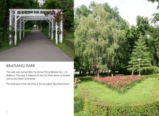 BRATIANU PARK
This park was named after the former Prime Minister Ion. I.-C.
Bratiano. This park is adjacent to the City Park, which is located
next to the Hotel Continental.
The landmark of the City Park is the so-called "Big Floral Clock".
4
 