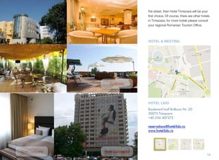 the street, then Hotel Timisoara will be your
ﬁrst choice. Of course, there are other hotels
in Timisoara, for more hotels please consult
your regional Romanian Tourism Ofﬁce.
74
Hotel Lido
Hotel Continental
HOTEL LIDO
Boulevard Iosif Bulbuca Nr. 20
30073 Timișoara
+40 256 407373
reservations@hotel-lido.ro
www.hotel-lido.ro
HOTEL & MEETING
Hotel Timișoara
 