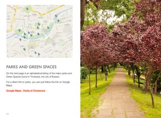 PARKS AND GREEN SPACES
On the next page is an alphabetical listing of the major parks and
Green Spaces found in Timisoara, the city of ﬂowers.
For a direct link to parks, you can just follow the link on Google
Maps.
Google Maps - Parks of Timisorara
77
 