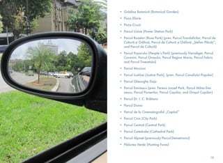 • Grădina Botanică (Botanical Garden)
• Piața Eforie
• Piața Crucii
• Parcul Uzine (Power Station Park)
• Parcul Rozelor (Rose Park) (prev. Parcul Trandafirilor, Parcul de
Cultură și Odihnă, Parcul de Cultură și Odihnă „Ștefan Plăvăț”,
and Parcul de Cultură)
• Parcul Poporului (People’s Park) (previously Varosliget, Parcul
Coronini, Parcul Orașului, Parcul Regina Maria, Parcul Fabric
and Parcul Tineretului)
• Parcul Mocioni
• Parcul Justiției (Justice Park), (prev. Parcul Consiliului Popular)
• Parcul Gheorghe Doja
• Parcul Eminescu (prev. Ferenz Jozsef Park, Parcul Mihai Emi-
nescu, Parcul Pionerilor, Parcul Copiilor, and Orașul Copiilor)
• Parcul Dr. I. C. Brătianu
• Parcul Doina
• Parcul de la Cinematograful „Capitol”
• Parcul Civic (City Park)
• Parcul Central (Central Park)
• Parcul Catedralei (Cathedral Park)
• Parcul Alpinet (previously Parcul Demetrovici)
• Pădurea Verde (Hunting Fores)
78
 