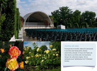TEATRUL DE VARĂ
Înconjurat de mii de ﬂori, teatrul de vară (scenă
în aer liber) este folosit pentru diverse
evenimente culturale. În timpul verii Teatrul de
Vară devine unul dintre cele mai importante
lăcaşuri de cultură ale orașului. Aici se
serbează anual "sărbătoarea inimii" (Festivalul
Inimilor)
17
 