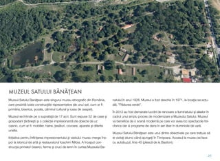 MUZEUL SATULUI BĂNĂŢEAN
Muzeul Satului Banăţean este singurul muzeu etnograﬁc din România,
care prezintă toate construcţiile reprezentative ale unui sat, cum ar ﬁ:
primăria, biserica, școala, căminul cultural și casa de oaspeți.
Muzeul se întinde pe o suprafaţă de 17 acri. Sunt expuse 52 de case și
gospodarii ţărăneşti şi o colecție impresionantă de obiecte de uz
casnic, cum ar ﬁ: mobilier, haine, țesături, covoare, aparate şi diferite
unelte.
Inițiativa pentru înﬁințarea impresionantului şi vastului muzeu merge îna-
poi la istoricul de artă și restauratorul Ioachim Miloia. A început con-
strucţia primelor biserici, ferme şi cruci de lemn în curtea Muzeului Ba-
natului în anul 1928. Muzeul a fost deschis în 1971, la locația sa actu-
ală, "Pădurea verde".
În 2012 au fost demarate lucrări de renovare a iluminatului şi aleelor în
cadrul unui amplu proces de modernizare a Muzeului Satului. Muzeul
va beneﬁcia de o scenă modernă pe care vor avea loc spectacole fol-
clorice dar si programe de dans în aer liber în duminicile de vară.
Muzeul Satului Bănăţean este unul dintre obiectivele pe care trebuie să
le vizitaţi atunci când ajungeţi în Timișoara. Accesul la muzeu se face
cu autobuzul, linia 45 (pleacă de la Bastion).
25
 