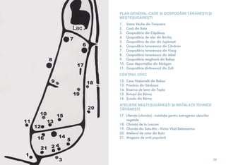 PLAN GENERAL-CASE ŞI GOSPODĂRII ŢĂRĂNEŞTI ŞI
MEŞTEŞUGĂREŞTI
1. Vama Veche din Timişoara
2. Casă din Bata
3. Gospodăria din Căpâlnaş
4. Gospodăria de olar din Birchiş
5. Gospodăria de olar din Jupâneşti
6. Gospodăria taraneasca din Căvăran
7. Gospodăria taraneasca din Visag
8. Gospodăria taraneasca din Jebel
9. Gospodărie maghiară din Babşa
10. Casa deportaţilor din Bărăgan
11. Gospodărie ţărănească din Zolt
CENTRUL CIVIC
12. Casa Naţională din Babşa
13. Primăria din Sărăzani
14. Biserica de lemn din Topla
15. Birtuţul din Bârna
16. Şcoala din Bârna
ATELIERE MEŞTEŞUGĂREŞTI ŞI INSTALAŢII TEHNICE
ŢĂRĂNEŞTI
17. Uleiniţa (oloiniţa) - instalaţie pentru extragerea uleiurilor
vegetale
18. Oloiniţa de la Luncani
19. Oloiniţa din Satu-Mic - Victor Vlad Delamarina
20. Atelierul de rotar din Bulci
21. Magazin de artă populară
26
 
