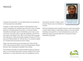 Timişoara se bucură astăzi, mai mult decât oricând, de renumele său
de "Oraş al parcurilor şi trandaﬁrilor.
Timişoara, ca centru economic înﬂoritor în plină dezvoltare a intuit
timpuriu necesitatea unor adevărate oaze verzi pentru oraş. S-a înţeles
faptul că o metropolă trebuie să puncteze nu numai prin creştere
industrială şi comercială ci şi prin atractivitatea sa. Şi ce face un oras
mai frumos, mai colorat, dacă nu parcurile şi grădinile cu ﬂori? Primul
parc public a fost realizat în anul 1862, în anii urmatori ﬁind inaugurate
mai multe parcuri. Foarte iubit de către populatie, încă din anul 1732, a
fost şi este Pădurea Verde. Din 1955 aici este un loc al liniştii si relaxării
(737 hectare) foarte frecventat de locuitorii oraşului.
Astăzi, cele mai frumoase parcuri ale oraşului sunt: Parcul Central
(1870), Parcul Poporului (1862) cu fostul cinematograf Apollo, Grădina
Botanică, Parcul Catedralei şi bineînţeles Parcul Rozelor.
Parcul Rozelor este astăzi unul dintre punctele de reper ale oraşului şi
este un loc de recreere favorit pentru localnici. Împăratul Franz Josef a
lăudat parcul cu ocazia vizitei sale în oraş. Aici se găseşte şi cea mai
mare scenă în aer liber a Timişorii, scena
pe care în ﬁecare vara au loc festivaluri şi
concerte.
Pasiunea timişorenilor pentru trandaﬁri şi parcuri nu este nouă. Aceasta
a crescut treptat odată cu modernizarea oraşului. Aici au fost cultivate
întotdeauna roze şi alte ﬂori, au fost amenajate parcuri şi zone verzi,
astfel încât oraşul să-şi poarte astăzi demn renumele de "Oraş al
trandafririlor şi parcurilor".
PREFAŢĂ
ii
Drd. Ec. Simion Giurcă
Biroul român de turism
1010 Viena - Austria
 