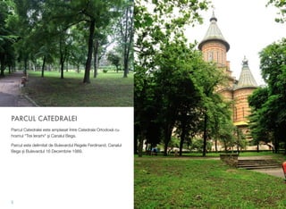 PARCUL CATEDRALEI
Parcul Catedralei este amplasat între Catedrala Ortodoxă cu
hramul "Trei Ierarhi" şi Canalul Bega.
Parcul este delimitat de Bulevardul Regele Ferdinand, Canalul
Bega și Bulevardul 16 Decembrie 1989.
5
 
