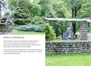 PARCUL POPORULUI
Parcul Poporului, situat pe partea dreaptă a Canalului Bega, în
Fabric, a fost inaugurat în anul 1862 și a purtat mai multe
nume,precum Városliget, Parcul Coronini, Parcul Oraşului, Parcul
Regina Maria, Parcul Fabric şi Parcul Tineretului.
În parc se aﬂă fostul cinematograf Apollo, care a fost inițial construit
în 1909 de către arhitectul Josef Ecker Jr., și reconstruit în 1955 de
către arhitectul Paul Schuster.
6
 