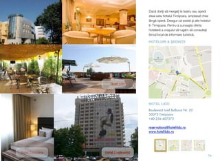 Dacă doriţi să mergeţi la teatru sau operă
ideal este hotelul Timişoara, amplasat chiar
lângă operă. Desigur că există și alte hoteluri
în Timişoara. Pentru a cunoaşte oferta
hotelieră a oraşului vă rugăm să consultaţi
biroul local de informare turistică.
74
Hotel Timișoara
Hotel Lido
Hotel Continental
HOTEL LIDO
Boulevard Iosif Bulbuca Nr. 20
30073 Timișoara
+40 256 407373
reservations@hotel-lido.ro
www.hotel-lido.ro
HOTELURI & ŞEDINŢE
 