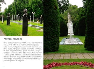 PARCUL CENTRAL
Parcul Central a fost amenajat în 1870 pe locul vechiului cimitir al
orașului (1749-1771). Un an mai târziu, cetățenii orașului au
ridicat un monument pentru fondatorul parcului și au numit parcul
Parcul Scudier. În timpul erei socialiste, parcul a fost numit Parcul
I.V. Stalin. În mijlocul parcului se găseşte monumentul ostașilor
români căzuți în cel de-al doilea război mondial. Acest monument
a fost inaugurat în 1962. Parcul este situat la vest de Catedrala
Ortodoxa Română. În 3 august 2009 aici a fost amenajată Aleea
Personalităților prin expunerea unor monumente dedicate unor
personalităţi istorice ale Timişoarei.
7
 