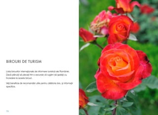 BIROURI DE TURISM
Lista birourilor internaţionale de informare turistică ale României.
Dacă plănuiţi să plecaţi într-o excursie vă rugăm să apelaţi cu
încredere la aceste birouri.
Veți beneﬁcia de recomandări utile pentru călătoria dvs. și informații
speciﬁce.
79
 