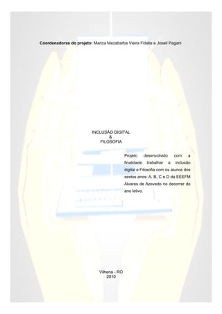Coordenadoras do projeto: Mariza Mezabarba Vieira Fidelis e Joseli Pagani




                          INCLUSÃO DIGITAL
                                  &
                              FILOSOFIA


                                             Projeto       desenvolvido       com   a
                                             finalidade     trabalhar     a   inclusão
                                             digital e Filosofia com os alunos dos
                                             sextos anos: A, B, C e D da EEEFM
                                             Álvares de Azevedo no decorrer do
                                             ano letivo.




                              Vilhena - RO
                                  2010
 