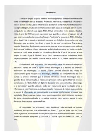 Introdução


        A idéia do projeto surgiu a partir de minha experiência profissional em trabalhar
como coordenadora do LIE da escola Álvares de Azevedo e perceber que a maioria de
nossos alunos não faz uso da informática e da internet como instrumento facilitador de
sua aprendizagem, muitos até tem familiaridade com essas tecnologias, porém usam o
computador e a internet para jogos, MSN, Orkut, entre outras redes sociais. Desde o
inicio do ano de 2009 comecei a perceber que quando os alunos chegavam ao LIE
para terem uma aula diferente, eles ficavam “eufóricos” a procura de MSN, Orkut ou
site e joguinhos e quando o professor passava um trabalho de pesquisa era uma
decepção, pois a maioria nem tiram o nome do site que normalmente fica na parte
superior da pagina. Sendo assim começamos a pensar em uma maneira que pudesse
diminuir esse problema. Como não temos a disciplina Informática em nosso curriculo,
pensamos incluir essa temática no contexto da Filosofia. A partir daí surgiu a esse
projeto “Inclusão digital & Filosofia, tendo como coordenadoras as professoras Joseli
Pagani(professora de Filosofia dos 6ºs anos e Mariza M. V. Fidelis coordenadora do
LIE).
        A informática vem adquirindo uma importância cada vez maior no campo da
educação. Tendo em vista o rápido avanço tecnológico e o advento da chamada
“sociedade de informação”, a escola Álvares procura adequar seu modo de
funcionamento para integrar essa tecnologia, refletindo no comportamento de seus
alunos. É preciso entender que a simples introdução dessas tecnologias não é
garantia desta transformação, é necessário preparar o aluno para utilizar os avanços
tecnológicos. Já não basta ter um diploma, é preciso ter o conhecimento e a tecnologia
e o comutador quando utilizado pode ser instrumento para mediação entre a
informação e o conhecimento. A inclusão digital é necessária à medida que possibilita
o acesso à informação, ao conhecimento e às novas oportunidades impostas pela
sociedade. Observa-se que muitas vezes o computador tem sido introduzido nas aulas
de forma descontextualizada e, a prática docente, nem sempre atende à nova
demanda da sociedade contemporânea.
.
        O computador, em si mesmo, como tecnologia, não resolverá os grandes
problemas educacionais hoje enfrentados no Brasil. O que ele pode, isto sim, é se
tornar agente de substantivas mudanças no processo ensino/aprendizagem, quando
usado de maneira adequada. (OLIVEIRA E COSTA, apud GUIMARÃES, 2004, p.
113).
 