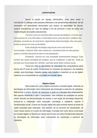 JUSTIFICATIVA


              Sendo a escola um espaço democrático, onde deve existir a
convivência e o diálogo entre pessoas diferentes e de pensamentos diferentes. Se faz
necessário um aprendizado democrático que implica na capacidade de discutir,
superar divergências por meio do diálogo a fim de promover o bem de todos com
implementação de projetos educacionais.
              Vivemos numa era marcada pelos avanços tecnológicos. O campo que
mais avançou foi o da informática. A informática tomou conta de todo o cotidiano dos
cidadãos, tornando-os, de certa forma, dependentes desta tecnologia. Que veio para
auxilia os alunos em suas as atividades.
              Essa revolução tecnológica logo trouxe uma nova forma de
comunicação: a Internet. Este meio mostrou-se necessário tanto na vida pessoal
quanto no âmbito educacional neste mundo globalizado.
              Entretanto, vivemos em uma sociedade extremamente desigual. Esse
cenário vem sendo combatido por projetos, que se multiplicam a cada dia. Então se
percebe que a tecnologia tem, também, que fazer parte deste contexto social.
              Tendo em vista as dificuldades de manuseios dos computadores pelos
alunos dos 6º anos do ensino fundamental no momento de pesquisa e de trabalhos
voltado, para tecnologia. Visando mediar este trabalho e inserindo os na era digital,
observou se a necessidade de um projeto de inclusão digital.



                                  Objetivo Geral
              Este projeto tem como objetivo promover a inclusão digital, utilizando as
tecnologias da informação como instrumento de construção e exercício da cidadania.
Melhorando o ensino através de pesquisas a partir do manuseio dos computadores.
Não apenas ensiná-las a usar o computador, mas melhorar as condições da escrita
virtual. Através da democratização do acesso e com ajuda da tecnologia disponível,
buscam-se a integração entre educação, tecnologia e cidadania, visando à
transformação social. O tema da inclusão digital não está somente dentre as linhas de
ações propostas pela instituição, mas também vai ao encontro da necessidade, de
inserir esses alunos no mundo da informação. O projeto tem como tema a promoção
da inclusão digital e a filosofia em alunos dos 6º anos do ensino fundamental utilizando
as tecnologias da informação como instrumento de construção e exercício da
cidadania.
 