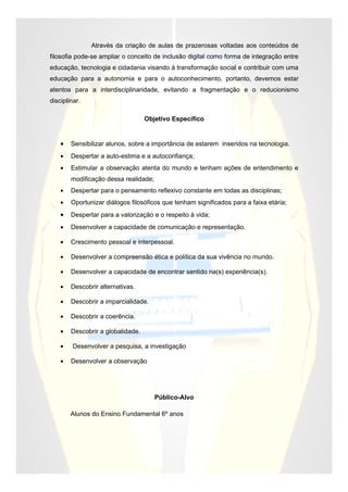 Através da criação de aulas de prazerosas voltadas aos conteúdos de
filosofia pode-se ampliar o conceito de inclusão digital como forma de integração entre
educação, tecnologia e cidadania visando à transformação social e contribuir com uma
educação para a autonomia e para o autoconhecimento, portanto, devemos estar
atentos para a interdisciplinaridade, evitando a fragmentação e o reducionismo
disciplinar.

                                   Objetivo Específico


    •   Sensibilizar alunos, sobre a importância de estarem inseridos na tecnologia.
    •   Despertar a auto-estima e a autoconfiança;
    •   Estimular a observação atenta do mundo e tenham ações de entendimento e
        modificação dessa realidade;
    •   Despertar para o pensamento reflexivo constante em todas as disciplinas;
    •   Oportunizar diálogos filosóficos que tenham significados para a faixa etária;
    •   Despertar para a valorização e o respeito à vida;
    •   Desenvolver a capacidade de comunicação e representação.

    •   Crescimento pessoal e interpessoal.

    •   Desenvolver a compreensão ética e política da sua vivência no mundo.

    •   Desenvolver a capacidade de encontrar sentido na(s) experiência(s).

    •   Descobrir alternativas.

    •   Descobrir a imparcialidade.

    •   Descobrir a coerência.

    •   Descobrir a globalidade.

    •    Desenvolver a pesquisa, a investigação

    •   Desenvolver a observação




                                       Público-Alvo

        Alunos do Ensino Fundamental 6º anos
 