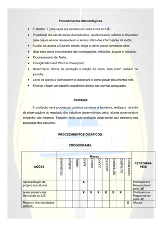 Procedimentos Metodológicos

   •   Trabalhar 1 (uma) aula por semana em cada turma no LIE .

   •   Possibilitar leituras de textos diversificados, oportunizando debates e atividades
       para que os alunos desenvolvam o senso crítico das informações da mídia;
   •   Auxiliar os alunos a Criarem emails; blogs e como postar conteúdos nele;

   •   Usar sites como instrumentos das investigações, reflexões, buscas e criações;
   •   Processamento de Texto;
   •   Iniciação Microsoft Word e Powerpoint;

   •   Desenvolver oficina de produção e edição de vídeo, bem como postá-lo no
       youtube;
   •   Levar os alunos a conhecerem o slideshare e como postar documentos nele.

   •   Ensinar a fazer um trabalho acadêmico dentro das normas adequadas.



                                                Avaliação

       A avaliação será processual continua somativa e formativa, realizada através
da observação e do resultado dos trabalhos desenvolvidos pelos alunos observando o
empenho dos mesmos. Também farão auto-avaliação observando seu empenho nas
pesquisas dos assuntos,


                          PROCEDIMENTOS DIDÁTICOS:


                                         CRONOGRAMA:


                                                                Meses
                                                                                AGOSTO
                                        MARÇO



                                                         MAIO



                                                                        JULHO




                                                                                                              NOVEMBRO
                                                 ABRIL
                            FEVEREIRO




                                                                                         SETEMBRO
                                                                JUNHO




                                                                                                    OUTUBRO




                                                                                                                         RESPONSÁ-
        AÇÕES                                                                                                               VEIS




Apresentação do                                          X                                                               Professora e
projeto aos alunos                                                                                                       Responsável
                                                                                                                         pelo LIE
Aulas presenciais                                        X      X       X       X        X          X                    Professora e
Semanais no LIE                                                                                                          Responsável
                                                                                                                         pelo LIE
Registro dos resultados                                                                                       X          Alunos
obtidos
 