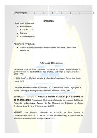 (auto avaliação)



                                        RECURSOS
RECURSOS HUMANOS:
    •   Equipe gestora
    •   Equipe Docente
    •   Discente
    •   Coordenadora LIE



RECURSOS MATERIAIS:
   •    Material de apoio tecnológico: Computadores, data-show,, computador, ,
        internet, etc.




                                    Referencias Bibliográficas:


ALMEIDA, Maria Elizabete Biaconcini.. Tecnologia na Escola: Criação da Rede de
Conhecimentos. In: Boletim O Salto para o Futuro. Tecnologia na Escola. Brasília:
2001. (1998)

LLANO, José G. e ADRIÁN, Mariella. A Informática Educativa na Escola. São Paulo:
Loyola, 2006


OLIVEIRA, Maria Auxiliadora Monteiro e COSTA, José Wilson. Novas Linguagens e
Novas Tecnologias: Educação e sociabilidade. Petrópolis: Vozes, 2004.


SOUZA, Lenise Teixeira de. INCLUSÃO DIGITAL NA EDUCAÇÃO E FORMAÇÃO
DE PROFESSORES. Programa de Mestrado em Educação Universidade Católica de
Petrópolis. Universidade Estácio de Sá. Mestrado em Educação e Cultura
Contemporânea 17, 18 e 19 de novembro de 2008


VALENTE,       José      Armando.   Informática   na   educação   no   Brasil:   Análise   e
contextualização histórica. In: VALENTE, José Armando (org.) O computador na
sociedade do conhecimento. Campinas: Nied, 2002.
 
